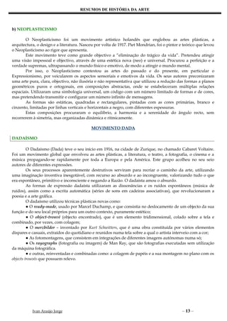 RESUMOS DE HISTÓRIA DA ARTE



b) NEOPLASTICISMO

       O Neoplasticismo foi um movimento artístico holandês que englobou as artes plásticas, a
arquitectura, o design e a literatura. Nasceu por volta de 1917. Piet Mondrian, foi o pintor e teórico que levou
o Neoplasticismo ao rigor que apresenta.
       Este movimento teve como grande objectivo a “eliminação do trágico da vida”. Pretendeu atingir
uma visão impessoal e objectivo, através de uma estética nova (neo) e universal. Procurou a perfeição e a
verdade supremas, ultrapassando o mundo físico e emotivo, de modo a atingir o mundo mental.
       Por isso, o Neoplasticismo contestou as artes do passado e do presente, em particular o
Expressionismo, por veicularem os aspectos sensoriais e emotivos da vida. Os seus autores preconizaram
uma arte pura, clara, objectivo, não ilusória e não representativa que utilizou a redução das formas a planos
geométricos puros e ortogonais, em composições abstractas, onde se estabeleceram múltiplas relações
espaciais. Utilizaram uma simbologia universal, um código com um número limitado de formas e de cores,
mas pretendendo transmitir e configurar um número infinito de mensagens.
       As formas são estáticas, quadradas e rectangulares, pintadas com as cores primárias, branco e
cinzento, limitadas por linhas verticais e horizontais a negro, com diferentes espessuras.
       Estas composições procuraram o equilíbrio, a harmonia e a serenidade do ângulo recto, sem
recorrerem à simetria, mas organizadas dinâmica e ritmicamente.

                                           MOVIMENTO DADA

DADAÍSMO

         O Dadaísmo (Dada) teve o seu início em 1916, na cidade de Zurique, no chamado Cabaret Voltaire.
Foi um movimento global que envolveu as artes plásticas, a literatura, o teatro, a fotografia, o cinema e a
música propagando-se rapidamente por toda a Europa e pela América. Este grupo acolheu no seu seio
autores de diferentes expressões.
         Os seus processos aparentemente destrutivos serviram para recriar o caminho da arte, utilizando
uma imaginação inventiva inesgotável, com recurso ao absurdo e ao incongruente, valorizando tudo o que
era espontâneo, primitivo e inconsciente e negando a Razão. O dadaísta amou o absurdo.
         As formas de expressão dadaísta utilizaram as dissonâncias e os ruídos espontâneos (música de
ruídos), assim como a escrita automática (séries de sons em cadeiras associativas), que revolucionaram a
poesia e a arte gráfica.
         O dadaísmo utilizou técnicas plásticas novas como:
         ● O ready-made, usado por Marcel Duchamp, e que consistia no deslocamento de um objecto da sua
função e do seu local próprios para um outro contexto, puramente estético;
         ● O object-trouvé (objecto encontrado), que é um elemento tridimensional, colado sobre a tela e
combinado, por vezes, com colagem;
         ● O merzbilder – inventado por Kurt Schwitters, que é uma obra constituída por vários elementos
dispares e casuais, extraídos do quotidiano e reunidos numa tela sobre a qual o artista interveio com a cor;
         ● As fotomontagens, que consistem em integrações de diferentes imagens autónomas numa só;
         ● Os rayographs (fotografia ou imagem) de Man Ray, que são fotografias executadas sem utilização
da máquina fotográfica.
         ● e outras, reinventadas e combinadas como: a colagem de papéis e a sua montagem no plano com os
objects trouvés que possuem relevo.




           Ivan Araújo Jorge                                                                  – 13 –
 