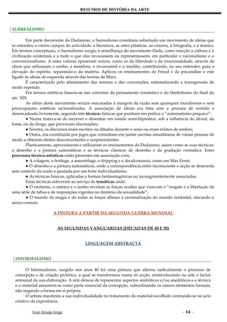 RESUMOS DE HISTÓRIA DA ARTE



SURREALISMO

        Em parte decorrente do Dadaísmo, o Surrealismo constituiu sobretudo um movimento de ideias que
se estendeu a vários campos de actividade: a literatura, as artes plásticas, ao cinema, à fotografia, e à música.
Em termos conceptuais, o Surrealismo surgiu à semelhança do movimento Dada, como reacção a cultura e à
civilização ocidentais e a tudo o que elas invocassem ou representassem, em particular o racionalismo e o
convencionalismo. A estes valores opuseram outros, como os da liberdade e da irracionalidade, através de
obras que utilizaram o sonho, a metáfora, o inverosímil e o insólito, contribuindo, no seu entender, para a
elevação do espírito, separando-o da matéria. Aplicou os ensinamentos de Freud e da psicanálise e este
ligado às ideias de esquerda através das teorias de Marx.
        É caracterizado pelo afastamento das normas e das convenções, sistematizando a transgressão de
modo repetido.
        Em termos estéticos baseou-se nas correntes do pensamento romântico e do Simbolismo do final do
séc. XIX.
        As obras deste movimento seriam executadas à margem da razão sem quaisquer moralismos e sem
preocupações estéticas racionalizadas. A associação de ideias era feita sem a procura de sentido e
desencadeada livremente, segundo três técnicas básicas que punham em prática o “automatismo psíquico”:
        ● Numa tratava-se de escrever e desenhar em estado semi-hipnótico, sob a influência do álcool, da
fome, ou da droga, que provocam alucinações;
        ● Noutra, os discursos eram escritos ou ditados durante o sono ou eram relatos de sonhos;
        ● Outra, era constituída por jogos que consistiam em juntar escritas simultâneas de várias pessoas de
modo a obterem efeitos desconcertantes e surpreendentes.
        Plasticamente, aproveitaram e utilizaram os ensinamentos do Dadaísmo, assim como as suas técnicas:
o desenho e a pintura automáticos e as técnicas clássicas de desenho e da gradação cromática. Estes
processos técnico-artísticos estão presentes em associação com;
        ● A colagem, o frottage, a assemblage, o dripping e a decalcomania, como em Max Ernst;
        ● O desenho e a pintura automáticos, onde a correspondência entre inconsciente e acção se desenrola
sem controlo da razão e pautada por um forte individualismo;
        ● As técnicas básicas, aplicadas a formas fantasmagóricas ou incongruentemente associadas;
        Estas técnicas estiveram ao serviço de temáticas onde:
        ● O erotismo, o onírico e o sonho revelam as forças ocultas que visavam o “resgate e a libertação de
uma série de tabus e de imposições vigentes no domínio da sexualidade”;
        ● O mundo da magia e de todas as forças alheias à racionalização do mundo ocidental, atacando o
senso comum.

                       A PINTURA A PARTIR DA SEGUNDA GUERRA MUNDIAL


                         AS SEGUNDAS VANGUARDAS (DÉCADAS DE 40 E 50)


                                        LINGUAGEM ABSTRACTA


 INFORMALISMO

       O Informalismo, surgido nos anos 40 foi uma pintura que alterou radicalmente o processo de
 concepção e de criação pictórica, a qual se transformou numa só acção, reintroduzindo na arte o factor
 artesanal da sua elaboração. A arte deixou de representar aspectos simbólicos e/ou anedóticos e a técnica
 e o material assumem-se como parte essencial da concepção, subordinando os outros elementos formais,
 não negando a forma em si própria.
       O artista manifesta a sua individualidade no tratamento do material escolhido centrando-se no acto
 criativo da experiência.

           Ivan Araújo Jorge                                                                   – 14 –
 