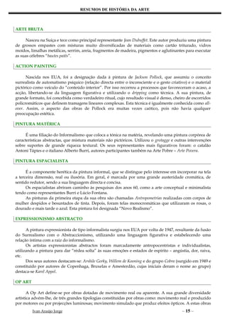RESUMOS DE HISTÓRIA DA ARTE



ARTE BRUTA

      Nasceu na Suiça e tece como principal representante Jean Dubuffet. Este autor produziu uma pintura
de grossos empastes com misturas muito diversificadas de materiais como cartão triturado, vidros
moídos, limalhas metálicas, serrim, areia, fragmentos de madeira, pigmentos e aglutinantes para executar
as suas célebres “bautes patês”.

ACTION PAINTING

      Nascida nos EUA, foi a designação dada à pintura de Jackson Pollock, que assumiu o conceito
surrealista de automatismo psíquico (relação directa entre o inconsciente e o gesto criativo) e o material
pictórico como veículo do “conteúdo interior”. Por isso recorreu a processos que favoreceram o acaso, a
acção, libertando-se da linguagem figurativa e utilizando o dripping como técnica. A sua pintura, de
grande formato, foi concebida como verdadeiro ritual, cujo resultado visual é denso, cheiro de escorridos
policromáticos que definem tramagens lineares complexas. Esta técnica é igualmente conhecida como all-
over. Assim, o aspecto das obras de Pollock era muitas vezes caótico, pois não havia qualquer
preocupação estética.

PINTURA MATÉRICA

      É uma filiação do Informalismo que coloca a tónica na matéria, revelando uma pintura corpórea de
características abstractas, que mistura materiais não pictóricos. Utilizou o grotagge e outras intervenções
sobre suportes de grande riqueza textural. Os seus representantes mais figurativos foram: o catalão
Antoni Tápies e o italiano Alberto Burri, autores participantes também na Arte Pobre – Arte Povera.

PINTURA ESPACIALISTA

      É a componente herética da pintura informal, que se distingue pelo interesse em incorporar na tela
a terceira dimensão, real ou ilusória. Em geral, é marcada por uma grande austeridade cromática, de
sentido redutor, sendo a sua linguagem directa e concisa.
      Os espacialistas abriram caminho às pesquisas dos anos 60, como a arte conceptual e minimalista
tendo como representantes Burri e Lúcio Fontana.
      As pinturas da primeira etapa da sua obra são chamadas Antropometrias realizadas com corpos de
mulher despidos e besuntados de tinta. Depois, foram telas monocromáticas que utilizaram os rosas, o
dourado e mais tarde o azul. Esta pintura foi designada “Novo Realismo”.

EXPRESSIONISMO ABSTRACTO

      A pintura expressionista de tipo informalista surgiu nos EUA por volta de 1947, resultante da fusão
do Surrealismo com o Abstraccionismo, utilizando uma linguagem figurativa e estabelecendo uma
relação íntima com a raiz do informalismo.
      Os artistas expressionistas abstractos foram marcadamente antropocentristas e individualistas,
utilizando a pintura para dar “rédea solta” às suas emoções e estados de espírito – angústia, dor, raiva,
etc.
      Dos seus autores destacam-se: Arshile Gorky, Willem de Kooning e do grupo Cobra (surgido em 1949 e
constituído por autores de Copenhaga, Bruxelas e Amesterdão, cujas iniciais deram o nome ao grupo)
destaca-se Karel Appel.

OP ART

       A Op Art define-se por obras dotadas de movimento real ou aparente. A sua grande diversidade
artística advém-lhe, de três grandes tipologias constituídas por obras como: movimento real e produzido
por motores ou por projecções luminosas; movimento simulado que produz efeitos ópticos. A estas obras
         Ivan Araújo Jorge                                                                 – 15 –
 