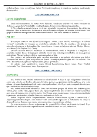 RESUMOS DE HISTÓRIA DA ARTE

atribui-se-lhes o nome específico de Optical Art, transformação por si próprio ou mediante manipulação
do espectador.

                                   LINGUAGEM FIGURATIVA

NOVAS FIGURAÇÕES

     Desta tendência artística fez parte o Novo Realismo Francês que teve em Yves Klein o seu autor ais
destacado. A sua etapa “realista2 foi constituída pelas Antropometrias (Pintura Espacialista).
     O Novo Realismo caracterizou-se por tratar, sobretudo, os aspectos desagradáveis da estética de
consumo, como a acumulação de detritos e outros elementos vulgares. Os autores pertencentes a este
grupo executaram obras pictóricas e sobretudo escultóricas com claras referencias dadaístas.

POP ART

       Nasceu por volta dos anos 50 em Nova Iorque e Londres. A sua temática esteve ligada à “cultura
popular” constituída por imagens do quotidiano, retiradas da BD, das revistas e dos jornais, da
fotografia, do cinema, e da televisão. São conhecidos os retratos, seriados ou não, de Marilyn Monroe,
Jackie Kennedy, Liz Taylor e Elvis Presley.
       Utilizou recursos técnicos mecânicos ou semimecânicos, como a fotografia e a serigrafia. O
resultado plástico, devido à linguagem utilizada, possui uma certa impessoalidade e até frieza, pois ao
contrário do Abstraccionismo, não tem marca pessoal do artista.
       Esta pintura foi influenciada pelas recolhas dadaístas e surrealistas efectuadas por Robert
Motherwell nos anos 50, pelos ready-made de Marcel Duchamp e pelas colagens de Kurt Shwitters. É de
nota a descontextualização dos objectos em relação ao quotidiano.
       Os artistas mais significativos foram: Robert Rauschenberg, Jasper Jones, Andy Warhol,
Lichenstein, Tom Wesselmann, James Rosenquist etc.

                                   LINGUAGEM INTERVENTIVA

HAPPENING

      Esta forma de arte reflectiu influências do informalismo. A acção é aqui recuperada e entendida
como uma atitude, não tendo a obra características perenes. As primeiras manifestações da arte como
atitude estiveram ligadas às acções levadas a cabo pelo músico John Cage e pelo coreógrafo Cunningham,
que constituíram verdadeiros happenings.
      Esta forma artística era considerada como uma vivência que põe em relevo uma estreita ligação
entre a Arte e a vida. Não é, apesar disso, uma representação teatral pois não tem um objectivo específico
nem uma estruturação com princípio, meio e fim. Coloca, antes, o espectador e o seu autor numa atitude
expectante e atenta a determinados factos, acontecimentos e vivências.
      Assim, surgiram novos comportamentos artísticos nomeadamente ligados à sexualidade. O
Happening pretendeu chegar a um público vasto, considerado espectador e participante na criação e
desenvolvimento da acção e ao mesmo tempo combateu o mercantilismo artístico.
      Os primeiros autores foram os japoneses do grupo GUTAI. Outro participante foi Joseph Beuys
estando a sua actividade artística perfeitamente identificada com a sua vida e vice-versa.




         Ivan Araújo Jorge                                                                – 16 –
 