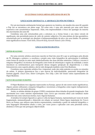 RESUMOS DE HISTÓRIA DA ARTE




                        AS ULTIMAS VANGUARDAS (DÉCADAS DE 60 E 70)


                  LINGUAGEM ABSTRACTA: A ABSTRACÇÃO PÓS-PICTÓRICA

      Foi um movimento estritamente formal que apareceu na América, em meados dos anos 60, quando
a Pop Art se encontrava em pleno auge. Tal como esta, é uma arte marcada por uma certa frieza
expressiva com características impessoais. Aliás, esta impessoalidade e frieza são apanágio da maioria
dos movimentos dos anos 60.
      Constituiu uma arte estruturalista pois a estrutura ou a forma foram o seu único veículo de
significação, não permitindo juízos de valor de carácter subjectivo. Foi uma pintura de tipo geométrico,
caracterizada por se restringir em absoluto à bidimensionalidade da tela e aos seus limites. Os pintores
mais significativos foram: Frank Stella, Ellsworth Kelly, Kenneth Noland e Jules Olitsky.


                                     LINGUAGEM FIGURATIVA

HIPER-REALISMO

      Foi uma corrente artística americana nascida no final dos anos 60 e que se prolongou pela década
de 70. Abrangeu a pintura e a escultura e propôs uma visão fotográfica de aproximação à realidade,
como forma de reacção às artes mais intelectualizadas das duas décadas anteriores. Utilizou o recurso à
máquina fotográfica e às técnicas da fotografia como fonte de informação e registo da realidade; a meios
mecânicos ou semimecânicos para transporte dessas imagens (projecção de diapositivos); e a telas
fotossensíveis como suporte plástico, daí ter sido designado também como Foto-Realismo.
      Constituiu uma expressão artística fria e impessoal, onde não estão patentes as acções ou emoções
do artista. A pintura apresenta-se lisa e sem marcas de individualidade, parecendo fotografias de
formato gigante. Chuck Close, Robert Cottingham, Don Eddy e John Salt foram vários representantes do
Hiper-Realismo.

NOVO REALISMO EUROPEU

      O Hiper-Realismo teve algumas repercussões na Europa, apesar de não serem muito significativas.
Alguns autores utilizaram a máquina fotográfica e recorreram a fotografias como registo indispensável,
mas utilizaram-no de modo diferente.
      Assim, os artistas alemães do grupo COBRA construíram obras dotadas de grande imaginação. Este
movimento teve como máximo representante López Garcia que executou obras com temáticas muito
diferentes tais como naturezas-mortas, ruas e figuras humanas.
      A temática foi sempre figurativa e girou à volta da figura humana, representada por vezes de modo
fragmentado, metamorfoseado e distorcido em relação ao normal. Outra figura importante foi Francis
Bacon na França, que utilizou uma técnica expressionista, constituída a partir de material fotográfico, e
uma linguagem informalista aliada a cores, por vezes puras e aplicadas com uma pincelada activa,
dinâmica e forte que não perseguia objectividade.




         Ivan Araújo Jorge                                                               – 17 –
 