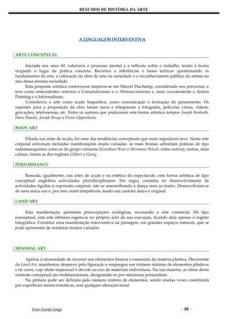 RESUMOS DE HISTÓRIA DA ARTE




                                  A LINGUAGEM INTERVENTIVA


ARTE CONCEPTUAL

      Iniciada nos anos 60, valorizou o processo mental e a reflexão sobre o trabalho, tendo a teoria
ocupado o lugar da prática concreta. Recorreu a referências e bases teóricas questionando os
fundamentos da arte, a colocação da obra de arte na sociedade e o reconhecimento público do artista no
seio dessa mesma sociedade.
      Esta proposta artística controversa inspirou-se em Marcel Duchamp, considerado seu percursor, e
teve como antecedentes remotos o Construtivismo e o Abstraccionismo e, mais recentemente a Action
Painting e o Informalismo.
      Considerou a arte como acção linguística, como comunicação e formação do pensamento. Os
suportes para a proposição da obra foram raros e integraram a fotografia, películas várias, vídeos,
gravações, telefonemas, etc. Entre os autores que praticaram esta forma artística tempos Joseph Koshuth,
Hans Haacke, Joseph Beuys e Denis Oppenheim.

BODY ART

     Filiada nas artes de acção, foi uma das tendências conceptuais que mais seguidores teve. Nesta arte
corporal estiveram incluídas manifestações muito variadas: as mais brutais admitiam práticas de tipo
sadomasoquistas como as do grupo vienense (Guntheer Brus e Hermann Nitsch, entre outros); outras, mais
calmas, foram as dos ingleses Gilbert e Georg.

PERFORMANCE

      Baseada, igualmente, nas artes de acção e na estética do espectáculo, esta forma artística de tipo
conceptual englobou actividades pluridisciplinares. Em regra, consistia no desenvolvimento de
actividades ligadas à expressão corporal, não se assemelhando à dança nem ao teatro. Desenvolviam-se
de uma única vez e, por isso, eram irrepetíveis, tendo um carácter único e original.

LAND ART

     Esta manifestação apresenta preocupações ecológicas, recusando a arte comercial. De tipo
conceptual, esta arte efémera esgota-se no próprio acto da sua execução, ficando dela apenas o registo
fotográfica. Constitui uma manifestação interventiva na paisagem, em grandes espaços naturais, que se
pode apresentar de maneiras muitos variadas.



MINIMAL ART

      Apelou à necessidade de recorrer aos elementos básicos e essenciais da matéria plástica. Decorrente
da Land Art, manifestou desprezo pela figuração e empregou um número mínimo de elementos plásticos
e de cores, cujo efeito impessoal é devido ao uso de materiais individuais. Na sua maioria, as obras desta
vertente conceptual são tridimensionais, designando-se por estruturas primordiais.
      Na pintura pode ser definida pelo número restrito de elementos, sendo muitas vezes constituída
por superfícies monocromáticas, sem qualquer alteração tonal.




         Ivan Araújo Jorge                                                                – 18 –
 