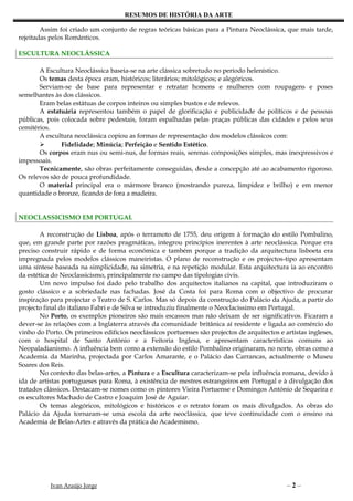 RESUMOS DE HISTÓRIA DA ARTE

        Assim foi criado um conjunto de regras teóricas básicas para a Pintura Neoclássica, que mais tarde,
rejeitadas pelos Românticos.

ESCULTURA NEOCLÁSSICA

       A Escultura Neoclássica baseia-se na arte clássica sobretudo no período helenístico.
       Os temas desta época eram, históricos; literários; mitológicos; e alegóricos.
       Serviam-se de base para representar e retratar homens e mulheres com roupagens e poses
semelhantes às dos clássicos.
       Eram belas estátuas de corpos inteiros ou simples bustos e de relevos.
       A estatuária representou também o papel de glorificação e publicidade de políticos e de pessoas
públicas, pois colocada sobre pedestais, foram espalhadas pelas praças públicas das cidades e pelos seus
cemitérios.
       A escultura neoclássica copiou as formas de representação dos modelos clássicos com:
              Fidelidade; Minúcia; Perfeição e Sentido Estético.
       Os corpos eram nus ou semi-nus, de formas reais, serenas composições simples, mas inexpressivos e
impessoais.
       Tecnicamente, são obras perfeitamente conseguidas, desde a concepção até ao acabamento rigoroso.
Os relevos são de pouca profundidade.
       O material principal era o mármore branco (mostrando pureza, limpidez e brilho) e em menor
quantidade o bronze, ficando de fora a madeira.


NEOCLASSICISMO EM PORTUGAL

       A reconstrução de Lisboa, após o terramoto de 1755, deu origem à formação do estilo Pombalino,
que, em grande parte por razões pragmáticas, integrou princípios inerentes à arte neoclássica. Porque era
preciso construir rápido e de forma económica e também porque a tradição da arquitectura lisboeta era
impregnada pelos modelos clássicos maneiristas. O plano de reconstrução e os projectos-tipo apresentam
uma síntese baseada na simplicidade, na simetria, e na repetição modular. Esta arquitectura ia ao encontro
da estética do Neoclassicismo, principalmente no campo das tipologias civis.
       Um novo impulso foi dado pelo trabalho dos arquitectos italianos na capital, que introduziram o
gosto clássico e a sobriedade nas fachadas. José da Costa foi para Roma com o objectivo de procurar
inspiração para projectar o Teatro de S. Carlos. Mas só depois da construção do Palácio da Ajuda, a partir do
projecto final do italiano Fabri e de Silva se introduziu finalmente o Neoclacissimo em Portugal.
       No Porto, os exemplos pioneiros são mais escassos mas não deixam de ser significativos. Ficaram a
dever-se às relações com a Inglaterra através da comunidade britânica aí residente e ligada ao comércio do
vinho do Porto. Os primeiros edifícios neoclássicos portuenses são projectos de arquitectos e artistas ingleses,
com o hospital de Santo António e a Feitoria Inglesa, e apresentam características comuns ao
Neopaladianismo. A influência bem como a extensão do estilo Pombalino originaram, no norte, obras como a
Academia da Marinha, projectada por Carlos Amarante, e o Palácio das Carrancas, actualmente o Museu
Soares dos Reis.
       No contexto das belas-artes, a Pintura e a Escultura caracterizam-se pela influência romana, devido à
ida de artistas portugueses para Roma, à existência de mestres estrangeiros em Portugal e à divulgação dos
tratados clássicos. Destacam-se nomes como os pintores Vieira Portuense e Domingos António de Sequeira e
os escultores Machado de Castro e Joaquim José de Aguiar.
       Os temas alegóricos, mitológicos e históricos e o retrato foram os mais divulgados. As obras do
Palácio da Ajuda tornaram-se uma escola da arte neoclássica, que teve continuidade com o ensino na
Academia de Belas-Artes e através da prática do Academismo.




           Ivan Araújo Jorge                                                                   –2–
 