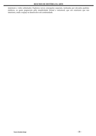 RESUMOS DE HISTÓRIA DA ARTE

(mármore e vidro sobretudo). Explorou novas concepções espaciais, norteadas por elevados padrões
estéticos, os quais pugnavam pela simplicidade formal e estrutural, que em exteriores que nos
interiores, onde o espaço se desenvolve em continuidade.




      Ivan Araújo Jorge                                                          – 21 –
 
