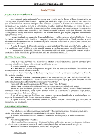 RESUMOS DE HISTÓRIA DA ARTE


                                              ROMANTISMO

ARQUITECTURA ROMÂNTICA

        Impressionado pelos valores do Sentimento, que opunha aos da Razão, o Romantismo rejeitou as
frias regras da arquitectura neoclássica e os princípios da ordem, da proporção, da simetria e da harmonia
que a caracterizaram. Preferiu princípios mais relativos ao espírito e à mentalidade romântica, como a
irregularidade da estrutura espacial e volumétrica, o sentido orgânico das formas, os efeitos de luz, o
movimento dos planos, o colorido da decoração, enfim, características que provocassem o encantamento,
estimulassem a imaginação e os sentidos, convidassem ao sonho, evocando realidades diferentes, distantes
ou imaginárias. Assim, deus menos importância aos aspectos técnicos que, no geral, seguiram as tendências
e progressos da época.
        Houve a tendência para os estilos do passado histórico – os historicismos. A Idade Média foi a época
da eleição do primeiro estilo histórico, o Neogótico. Após este, seguiram-se o Neo-Romântico, o Neo-
Renascentista, o Neobizantino e até o Neobarroco, estas correntes alimentaram a imaginação e a melancolia
românticas do Romantismo.
        A partir de meados de Oitocentos assistiu-se a um verdadeira “Carnaval de estilos”, isto acabou por
criar o ecletismo, isto é, o hábito de projectar edifícios onde se combinavam vários formulários estilísticos.
        O próprio estilo Romântico, irrequieto, insatisfeito e sonhador, ateou o gosto pelas culturas exóticas,
conduzindo assim ao exotismo que foi também, uma das constantes do séc. XIX.

PINTURA ROMÂNTICA

        Entre 1820 e1850, a pintura foi a manifestação artística de maior abundância que iria contribuir para
um novo entendimento da arte e da renovação pictórica da época.
        A temática romântica baseou-se:
        ● na literatura do passado e do presente, em particular nos romances medievais de cavalaria, nos
autores clássicos, ou nos pré-renascentistas;
        ● em acontecimentos trágicos, heróicos ou épicos da realidade, tais como naufrágios ou lutas de
libertação de minorias;
        ● na mitologia do sonho e do onírico, povoado por monstros imaginários e visões do subconsciente;
        ● na natureza protagonizada por lutas entre animais selvagens e pela paisagem, marcada por um
certo dramatismo naturalista, iniciando assim as cenas “ao ar livre”;
        ● nos conteúdos exóticos, com cenas do Oriente ou do Norte de África;
        ● e no retrato psicológico de mulheres e homens comuns, de personalidade e de loucos.
        Assim, na sua expressão prevaleceu a cor sobre o desenho linear., utilizou fortes contrastes
cromáticos e não harmónicos, assim como intensos efeitos de claro-escuro. A pincelada larga, fluida,
vigorosa e espontânea define os volumes.
        A luz foi, frequentemente, focalizada para o assunto que se queria evidenciar, e serviu também, por
vezes, de elemento unificados dos vários componentes do quadro.
        A figura humana, audaciosamente apresentada, revela atitudes contrastadas que reforçaram o
dramatismo e o movimento.

ESCULTURA ROMÂNTICA

        Para satisfazer o espírito romântico, a escultura teve de encontrar os meios técnicos e formais para
exaltar os sentimentos e as emoções, ganhando expressividade e dinamismo.
        A temática, vibrante e dramática, exaltava o sentimento ou a imaginação, e consequentemente
inspirou-se:
        ● Na natureza (animais e plantas);
        ● Em temas heróicos, baseados na Historio, na lenda ou na literatura que representaram em estátuas,
em relevos evocativos ou em restaures de esculturas medievais das catedrais românticas e góticas;
        ● Em cenas fantasistas ou alegóricas, retiradas da imaginação.


           Ivan Araújo Jorge                                                                  –3–
 