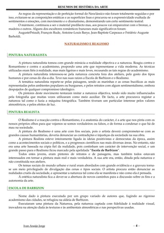 RESUMOS DE HISTÓRIA DA ARTE

        As regras da representação e de perfeição formal do Neoclássico não foram totalmente seguidas e por
isso, evitaram-se as composições estáticas e as superfícies lisas e procurou-se a expressividade exaltada de
sentimentos e emoções, com movimento e o dramatismo, demonstrando um certo sentimento teatral.
        O mármore, continuou a ser o material predilecto mas, aos poucos vai emparceirar com o bronze, a
madeira e outros. Alguns dos escultores românticos franceses mais significativos foram:
        AugustePréault, François Rude, Antoine-Louis Barye, Jean-Baptiste Carpeaux e Frédéric-Auguste
Barholdi.

                                          NATURALISMO E REALISMO


PINTURA NATURALISTA

        A pintura naturalista tomou com grande minúcia a realidade objectiva e a natureza. Reagiu contra o
Romantismo e contra o academismo, propondo uma arte que representasse a vida moderna. As técnicas
utilizadas eram fiéis à realidade, mas mais ligeiras e mais leves, recusando as tais regras do academismo.
        A pintura naturalista interessou-se pela natureza concreta fora dos ateliers, pelo gosto dos tipos
humanos e por cenas do dia-a-dia. Teve nas suas raízes a Escola de Barbizon e o Realismo.
        A temática naturalista reparte-se pelas paisagens, sendo as marinhas e as cenas bucólicas as mais
representadas pelos ambientes populares ou burgueses, e pelos retratos com algum sentimentalismo, embora
despojados de qualquer compromisso ideológico.
        Os pintores deste movimento tentaram imitar a natureza objectiva, tendo sido muito influenciados
pela fotografia que muitas vezes utilizaram como meio auxiliar. De facto, a arte procurava registar a
natureza tal como o fazia a máquina fotográfica. Também tiveram um particular interesse pelos valores
atmosféricos, e pelos efeitos de luz.

PINTURA REALISTA

        O Realismo é a reacção contra o Romantismo, é a anatomia do carácter, é a arte que nos pinta com os
nossos próprios olhos para que vejamos se somos verdadeiros ou falsos, e de forma a condenar o que há de
mau na sociedade.
        A pintura do Realismo é uma arte com fins sociais, pois o artista deverá comprometer-se com as
grandes causas humanitárias, deveria denunciar as contradições e injustiças da sociedade na sua obra.
        A pintura Realista esteve inteiramente ligada às ideias positivistas e democratas da época, assim
como a acontecimentos sociais e políticos, e a progressos científicos nas mais diversas áreas. No entanto, não
era uma arte baseada na cópia fiel da realidade, pois continham um carácter de intervenção social, e um
grande passo para o Realismo ficou marcado pela apelidada “Escola de Barbizon”.
        Todos estes jovens, eram pintores de retratos e de paisagens, mas também todos estavam
interessados em tornar a pintura mais real e mais verdadeira. A sua arte era, então, ditada pela natureza e
não constituída nos ateliers.
        Os temas sociais do mundo urbano e rural eram abordados com grande evidência e a gravura torna-
se um meio privilegiado de divulgação das cenas e tipos sociais. O artista procura então denunciar as
realidades cruéis da sociedade, e apresentar a natureza tal como ela se manifesta e não como ela é pensada.
        Á estética naturalista fica a dever-se a abertura de novos caminhos para a discussão sobre os fins e a
autonomia da arte.

ESCOLA DE BARBIZON

      Nome dado à pintura executada por um grupo variado de autores que, fugindo ao rigoroso
academismo das cidades, se refugiou na aldeia de Barbizon.
      Executaram uma pintura da Natureza, pela natureza captada com fidelidade à realidade visual,
inovadora na atenção dada às texturas e às ambientais atmosféricas e nas perspectivas usadas.




           Ivan Araújo Jorge                                                                 –4–
 