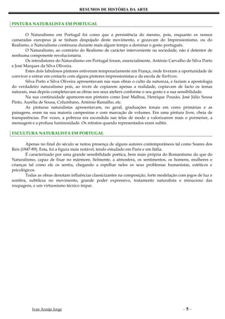 RESUMOS DE HISTÓRIA DA ARTE


PINTURA NATURALISTA EM PORTUGAL

        O Naturalismo em Portugal foi como que a persistência do mesmo, pois, enquanto os nossos
camaradas europeus já se tinham despojado deste movimento, e gozavam do Impressionismo, ou do
Realismo, o Naturalismo continuou durante mais algum tempo a dominar o gosto português.
        O Naturalismo, ao contrário do Realismo de carácter interveniente na sociedade, não é detentor de
nenhuma componente revolucionária.
        Os introdutores do Naturalismo em Portugal foram, essencialmente, António Carvalho de Silva Porto
e José Marques da Silva Oliveira.
        Estes dois fabulosos pintores estiveram temporariamente em França, onde tiveram a oportunidade de
conviver e entrar em contacto com alguns pintores impressionistas e da escola de Barbizon.
        Silva Porto e Silva Oliveira apresentavam nas suas obras o culto da natureza, e faziam a apostologia
do verdadeiro naturalismo pois, ao invés de copiarem apenas a realidade, copiavam de facto os temas
naturais, mas depois completavam as obras nos seus ateliers conforme o seu gosto e a sua sensibilidade.
        Na sua continuidade aparecem-nos pintores como José Malhoa, Henrique Pousão, José Júlio Sousa
Pinto, Aurélia de Sousa, Columbano, António Ramalho, etc.
        As pinturas naturalistas apresentavam, no geral, graduações tonais em cores primárias e as
paisagens, eram na sua maioria campesinas e com marcação de volumes. Era uma pintura livre, cheia de
transparências. Por vezes, a pobreza era escondida nas telas de modo a valorizarem mais o pormenor, a
mensagem e a profusa luminosidade. Os retratos quando representados eram subtis.

ESCULTURA NATURALISTA EM PORTUGAL

        Apenas no final do século se notou presença de alguns autores contemporâneos tal como Soares dos
Reis (1847-89). Esta, foi a figura mais notável, tendo estudado em Paris e em Itália.
        É caracterizado por uma grande sensibilidade poética, bem mais própria do Romantismo do que do
Naturalismo, capaz de fixar no mármore, fielmente, a atmosfera, os sentimentos, os homens, mulheres e
crianças tal como ele os sentiu, chegando a espelhar neles os seus problemas humanistas, estéticos e
psicológicos.
        Todas as obras denotam influências classicizantes na composição, forte modelação com jogos de luz e
sombra, subtileza no movimento, grande poder expressivo, tratamento naturalista e minucioso das
roupagens, e um virtuosismo técnico ímpar.




          Ivan Araújo Jorge                                                                 –5–
 