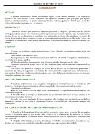 RESUMOS DE HISTÓRIA DA ARTE

                                           IMPRESSIONISMO

a) TEMAS

        A pintura impressionista esteve inteiramente ligada à vida citadina moderna, e às impressões
sensoriais dos seus autores. Assim, praticaram um repertório constituído por paisagens, por figuras
humanas e lazeres citadinos, e o mesmo interesse pela dura realidade, parcial e sensível, que é a luz dos
efeitos sobre a natureza, as pessoas e os objectos.

b) INFLUÊNCIAS

        Contributos notáveis para uma nova representação foram: a fotografia, que introduziu na pintura
novas perspectivas como a vista aérea; as estampas japonesas que levaram o pintor a uma execução menos
precisa, devido ao seu linearismo e modelação sem volumetria; às descobertas científicas no campo da
óptica, da percepção e da cor, pondo em prática os estudos efectuados por Chevrreul, Maxwell e Young; e às
descobertas técnicas como a invenção das cores em tubo, permitindo alterações nas aplicações directas das
mesmas.

c) TÉCNICA

        A pintura impressionista capta o instante humano, fugaz e fugidio, em constante mutação, e por isso
é fluida e aérea.
        Tecnicamente é caracterizada pela:
        ● Justaposição, na tela, de pinceladas pequenas, nervosas, em forma de vírgula ou interrompidas,
executadas com grande rapidez;
        ● Utilização radical de cores puras, fortes e vibrantes, retiradas directamente dos tubos.
        Estas eram aplicadas de acordo com as leis das complementares, onde a fusão dos tons era nos olhos
do espectador.
        Esta técnica veio permitir a captação dos efeitos da luz do sol e da sua atmosfera, permitindo a
dissolução da forma, da superfície e do volume do objecto, fazendo desaparecer quase por completo, a
corporeidade do mesmo, pondo em evidência os jogos crus e frios da luz e das iluminações que nos livraram
das velhas noções de claro escuro.

d) REVOLUÇÃO IMPRESSIONISTA

        A revolução impressionista teve a sua génese num grupo de jovens pintores que se reuniam no café
Guerbois a fim de discutiram e dialogarem sobre as suas atitudes e incertezas em relação à pintura
        Essas atitudes reflectiram:
        ● Por um lado o clima político e social, onde a alta burguesia e o capitalismo se desenvolveram e se
mantiveram no poder;
        ● Por outro lado, a oposição ao Romantismo, ao academismo com todos os seus cânones, e ao
intelectualismo social do Realismo.
        Contudo, este grupo apelidado de Impressionistas, não constituiu um movimento na verdadeira
ascensão da palavra. As suas pinturas eram uma reflexão da personalidade de cada um deles, era por isso
heterogénea.

e) A FOTOGRAFIA COMO ANTECEDENTE DO IMPRESSIONISMO

        A descoberta da fotografia contribui para definir as relações entre a arte e o mundo das percepções
ópticas. A fotografia mostrava aos artistas pela primeira vez a objectivação da realidade. A Pintura
influenciada pela fotografia, libertava-se do seu procedimento tradicional de representar a natureza como
uma cópia fiel.
        A fotografia tinha modificado a óptica dos artistas, sobretudo a sua compreensão dos jogos de luz.
Desde o seu aparecimento complexificou também o problema da representação da realidade.


          Ivan Araújo Jorge                                                                 –6–
 
