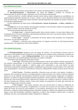 RESUMOS DE HISTÓRIA DA ARTE

NEO-IMPRESSIONISMO

      Após 1886, quase nenhum autor pintava sob os efeitos do Impressionismo, exceptuando Monet.
      O Neo-Impressionismo, o divisionismo, foi criado por Seurat e consistiu na evolução do
Impressionismo no sentido do rigor, utilizando a cor de uma forma sistematizada.
      A cor era intuitiva, a técnica utilizada consistia numa mistura óptica designada por pontilhismo, no
qual justapunha pequenas manchas de cor pura – pontos – que se deveriam misturar com certa distância na
visão do observador. As dimensões dessas manchas coloridas dependiam do tamanho do quadro e baseava-
se na lei das complementares.
      O mais importante nas obras eram as leis universais e eternas da harmonia – o ritmo, a simetria e o
contraste.
      Os temas são os da vida citadina, das paisagens marítimas e das diversões, tratados em grandes telas,
executados no atelier a partir de estudos de ar livre.
      Os maiores pintores desta época foram:
              • George Seurat – o grande impulsionador desta corrente artística. As suas obras tinham uma
composição da cor de forma sistemática, decomposição prismática das cores e sua mistura óptica, efeitos dos
contrastes simultâneos e complementares;
              • Paul Signac – discípulo e continuador de Seurat, aplicou estes princípios em composições
decorativas, de uma forma mais livre;
              • Pissarro – conhecido como impressionista, fez algumas incursões no Neo-Impressionismo,
abandonando-o, de seguida, por achar muito inibidor.


PÓS-IMPRESSIONISMO

      O Pós-Impressionismo designa-se por um grupo de artistas e de movimentos diversos onde se
seguiram as suas tendências para encontrar novos caminhos para a pintura. Estes, acentuaram a pintura nos
seus valores específicos – a cor e bidimensionalidade. Teve a sua origem no Impressionismo mas surge
contra ele devido à sua superficialidade ilusionística da análise à realidade.
      Os pintores mais consagrados desta época foram:
              • Van Gogh – Este pintor possui um estilo peculiar, fruto de uma rápida evolução, que partiu de
um realismo expressionista. A sua obra é marcadamente expressiva pelas formas sinuosas, onduladas e
flamejantes; pelo desenho anguloso e violento; pelas cores contrastadas; e por uma técnica na qual
sobressaem as pinceladas onduladas, paralelas e pontilhadas que reforçam as formas básicas. Foi o pintor da
vida, da genialidade, e da loucura. Personificou a Natureza, atribuindo-lhe estados de alma visíveis nas suas
obras;
              • Paul Cézanne – Pretendeu apreender a Natureza como um todo e não apenas o instante, o
momento. Na sua pintura, associou a luz impressionista ao rigor da forma e do volume. A técnica utilizada
baseava-se na cor, aplicada com pinceladas orientadas na justa e correcta posição, adaptando e corrigindo a
Natureza. A prática da aguarela também permitiu aperfeiçoar a técnica pictórica, sobretudo das paisagens.
Fala da arte como teoria desenvolvida e aplicada em contacto com a natureza. Encarava a pintura como se
ela fosse formada por cilindros, esferas, cones, tudo tratado em perspectiva de modo que cada lado do
objecto se dirigisse para um ponto central.
              • Paul Gauguin – Este pintor construiu uma arte pessoal onde se notam as influências da
estampa japonesa nas formas planas e simplificadas e no modo com as fecha com uma linha a negro. Foi o
pintor da evasão, da recusa da vida moderna e a sua pintura caracteriza-se por: uma natureza alegórica,
decorativa e sugestiva; formas bidimensionais, estilizadas, sintéticas e estáticas circundadas por uma linha a
negro; e cores anti naturalistas, simbólicas, alegóricas, e exóticas. Para Gauguin a pintura não é a cópia da
realidade, mas sim a sua transposição mágica, imaginativa e alegórica.




           Ivan Araújo Jorge                                                                 –7–
 