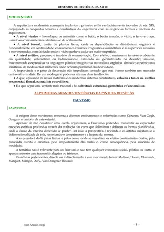 RESUMOS DE HISTÓRIA DA ARTE


MODERNISMO

   A arquitectura modernista conseguiu implantar o primeiro estilo verdadeiramente inovador do séc. XIX,
conjugando as conquistas técnicas e construtivas da engenharia com as exigências formais e estéticas da
arquitectura.
   ● A nível técnico – homologou os materiais como o betão, o betão armado, o vidro, o ferro e o aço,
usando-os como materiais estruturais e de acabamento.
   ● A nível formal, partiu de plantas livres, onde as dependências se distribuíram orgânica e
funcionalmente, em continuidade; e favoreceu os volumes irregulares e assimétricos e as superfícies sinuosas
e movimentadas, com fachadas onde o vidro ganhava cada vez maior superfície.
   ● A nível estético, procurou o império da ornamentação. Com efeito, o ornamento torna-se exuberante
em quantidade; volumétrico ou bidimensional, estilizado ou geometrizado no desenho; sinuoso,
movimentada e expressivo na linguagem plástica; imaginativo, naturalista, orgânico, simbólico e poético nas
temáticas, de modo a criar ambientes onde nenhum pormenor era descuidado.
   A importância e o peso da decoração não impediram contudo que esta tivesse também um marcado
cunho estruturalista. De um modo geral podemos afirmar duas tendências:
   ● A que, aplicando os novos materiais e os modernos sistemas construtivos, colocou a tónica na estética
ornamental, floreal, naturalista e curvilínea;
   ● E a que segui uma vertente mais racional e foi sobretudo estrutural, geométrica e funcionalista.

                   AS PRIMEIRAS GRANDES TENDÊNCIAS DA PINTURA DO SÉC. XX

                                                FAUVISMO

FAUVISMO

     A origem deste movimento remonta a diversos ensinamentos e referências como Cézanne, Van Gogh,
Gauguin e também da arte oriental.
     Apensar de não constituir uma escola organizada, o Fauvismo pretendeu transmitir ao espectador
emoções estéticas profundas através da exaltação das cores que delimitam e definem as formas planificadas,
onde a ilusão da terceira dimensão se perder. Por isso, a perspectiva é rejeitada e os artistas sujeitam-se à
bidimensionalidade da tela, respeitando o comprimento e a largura da mesma.
     A expressão é dada pelas linhas e pelas cores, onde se ressaltam os efeitos contrastantes destas, pela
pincelada directa e emotiva, pelo empastamento das tintas e, como consequência, pela ausência de
modelado.
     A temática não é relevante para os fauvistas e não tem qualquer conotação social, política ou outra, é
apenas pretexto para transmitir alegrias ou tristezas.
     Os artistas pertencentes, directa ou indirectamente a este movimento foram: Matisse, Derain, Vlaminck,
Marquet, Mangin, Dufy, Van Dongen e Rouault.




           Ivan Araújo Jorge                                                                –9–
 