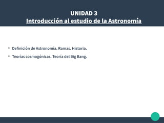 UNIDAD 3
Introducción al estudio de la Astronomía
●
Definición de Astronomía. Ramas. Historia.
●
Teorías cosmogónicas. Teoría del Big Bang.
 