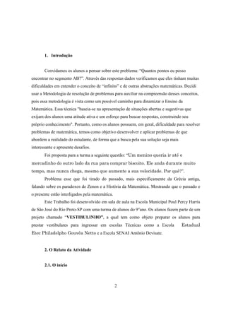 1. Introdução

Convidamos os alunos a pensar sobre este problema: “Quantos pontos eu posso
encontrar no segmento AB?”. Através das respostas dados verificamos que eles tinham muitas
dificuldades em entender o conceito de “infinito” e de outras abstrações matemáticas. Decidi
usar a Metodologia de resolução de problemas para auxiliar na compreensão desses conceitos,
pois essa metodologia é vista como um possível caminho para dinamizar o Ensino da
Matemática. Essa técnica "baseia-se na apresentação de situações abertas e sugestivas que
exijam dos alunos uma atitude ativa e um esforço para buscar respostas, construindo seu
próprio conhecimento". Portanto, como os alunos possuem, em geral, dificuldade para resolver
problemas de matemática, temos como objetivo desenvolver e aplicar problemas de que
abordem a realidade do estudante, de forma que a busca pela sua solução seja mais
interessante e apresente desafios.
Foi proposta para a turma a seguinte questão: “Um menino queria ir até o
mercadinho do outro lado da rua para comprar biscoito. Ele anda durante muito
tempo, mas nunca chega, mesmo que aumente a sua velocidade. Por quê?”.
Problema esse que foi tirado do passado, mais especificamente da Grécia antiga,
falando sobre os paradoxos de Zenon e a História da Matemática. Mostrando que o passado e
o presente estão interligados pela matemática.
Este Trabalho foi desenvolvido em sala de aula na Escola Municipal Poul Percy Harris
de São José do Rio Preto-SP com uma turma de alunos do 9°ano. Os alunos fazem parte de um
projeto chamado “VESTIBULINHO”, a qual tem como objeto preparar os alunos para
prestar vestibulares para ingressar em escolas Técnicas como a Escola
Etec Philadelpho Gouvêa Netto e a Escola SENAI Antônio Devisate.

2. O Relato da Atividade

2.1. O inicio

2

Estadual

 