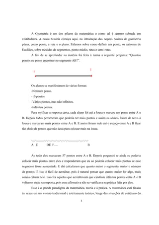A Geometria é um dos pilares da matemática e como tal é sempre cobrada em
vestibulares. A nossa história começa aqui, na introdução das noções básicas de geometria
plana, como ponto, a reta e o plano. Falamos sobre como definir um ponto, os axiomas de
Euclides, sobre medidas de segmentos, ponto médio, retas e semi-retas.
A fim de se aprofundar na matéria foi feita à turma a seguinte pergunta: “Quantos
pontos eu posso encontrar no segmento AB?”.

Os alunos se manifestaram de várias formas:
-Nenhum ponto.
-10 pontos
-Vários pontos, mas não infinitos.
-Infinitos pontos.
Para verificar a resposta certa, cada aluno foi até a lousa e marcou um ponto entre A e
B. Depois todos perceberam que poderia ter mais pontos e assim os alunos foram de novo à
lousa e marcaram mais pontos entre A e B. E assim foram indo até o espaço entre A e B ficar
tão cheio de pontos que não dava para colocar mais na lousa.

.__._____._._.__.__.__._._._._______.__._._.
A C

DE F.....

B

Ao todo eles marcaram 57 pontos entre A e B. Depois perguntei se ainda eu poderia
colocar mais pontos entre eles e responderam que eu só poderia colocar mais pontos se esse
segmento fosse aumentado. E dai calcularam que quanto maior o segmento, maior o número
de pontos. E isso é fácil de acreditar, pois é natural pensar que quanto maior for algo, mais
coisas cabem nele. Isso fez aqueles que acreditavam que existiam infinitos pontos entre A e B
voltarem atrás na resposta, pois essa afirmativa não se verificava na prática feita por eles.
Esse é o grande paradigma da matemática, teoria e a pratica. A matemática está fixada
às vezes em um ensino tradicional e estritamente teórico, longe das situações do cotidiano do
3

 