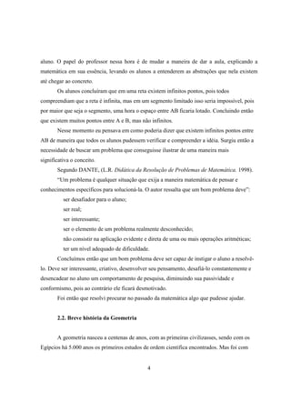 aluno. O papel do professor nessa hora é de mudar a maneira de dar a aula, explicando a
matemática em sua essência, levando os alunos a entenderem as abstrações que nela existem
até chegar ao concreto.
Os alunos concluíram que em uma reta existem infinitos pontos, pois todos
compreendiam que a reta é infinita, mas em um segmento limitado isso seria impossível, pois
por maior que seja o segmento, uma hora o espaço entre AB ficaria lotado. Concluindo então
que existem muitos pontos entre A e B, mas não infinitos.
Nesse momento eu pensava em como poderia dizer que existem infinitos pontos entre
AB de maneira que todos os alunos pudessem verificar e compreender a idéia. Surgiu então a
necessidade de buscar um problema que conseguisse ilustrar de uma maneira mais
significativa o conceito.
Segundo DANTE, (L.R. Didática da Resolução de Problemas de Matemática. 1998).
“Um problema é qualquer situação que exija a maneira matemática de pensar e
conhecimentos específicos para solucioná-la. O autor ressalta que um bom problema deve”:
ser desafiador para o aluno;
ser real;
ser interessante;
ser o elemento de um problema realmente desconhecido;
não consistir na aplicação evidente e direta de uma ou mais operações aritméticas;
ter um nível adequado de dificuldade.
Concluímos então que um bom problema deve ser capaz de instigar o aluno a resolvêlo. Deve ser interessante, criativo, desenvolver seu pensamento, desafiá-lo constantemente e
desencadear no aluno um comportamento de pesquisa, diminuindo sua passividade e
conformismo, pois ao contrário ele ficará desmotivado.
Foi então que resolvi procurar no passado da matemática algo que pudesse ajudar.

2.2. Breve história da Geometria

A geometria nasceu a centenas de anos, com as primeiras civilizasses, sendo com os
Egípcios há 5.000 anos os primeiros estudos de ordem cientifica encontrados. Mas foi com

4

 