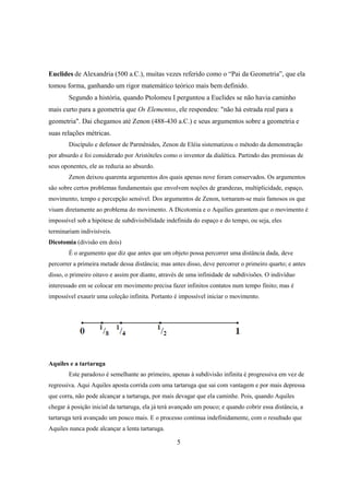 Euclides de Alexandria (500 a.C.), muitas vezes referido como o “Pai da Geometria”, que ela
tomou forma, ganhando um rigor matemático teórico mais bem definido.
Segundo a história, quando Ptolomeu I perguntou a Euclides se não havia caminho
mais curto para a geometria que Os Elementos, ele respondeu: "não há estrada real para a
geometria". Dai chegamos até Zenon (488-430 a.C.) e seus argumentos sobre a geometria e
suas relações métricas.
Discípulo e defensor de Parmênides, Zenon de Eléia sistematizou o método da demonstração
por absurdo e foi considerado por Aristóteles como o inventor da dialética. Partindo das premissas de
seus oponentes, ele as reduzia ao absurdo.
Zenon deixou quarenta argumentos dos quais apenas nove foram conservados. Os argumentos
são sobre certos problemas fundamentais que envolvem noções de grandezas, multiplicidade, espaço,
movimento, tempo e percepção sensível. Dos argumentos de Zenon, tornaram-se mais famosos os que
visam diretamente ao problema do movimento. A Dicotomia e o Aquilies garantem que o movimento é
impossível sob a hipótese de subdivisibilidade indefinida do espaço e do tempo, ou seja, eles
terminariam indivisíveis.
Dicotomia (divisão em dois)
É o argumento que diz que antes que um objeto possa percorrer uma distância dada, deve
percorrer a primeira metade dessa distância; mas antes disso, deve percorrer o primeiro quarto; e antes
disso, o primeiro oitavo e assim por diante, através de uma infinidade de subdivisões. O indivíduo
interessado em se colocar em movimento precisa fazer infinitos contatos num tempo finito; mas é
impossível exaurir uma coleção infinita. Portanto é impossível iniciar o movimento.

Aquiles e a tartaruga
Este paradoxo é semelhante ao primeiro, apenas à subdivisão infinita é progressiva em vez de
regressiva. Aqui Aquiles aposta corrida com uma tartaruga que sai com vantagem e por mais depressa
que corra, não pode alcançar a tartaruga, por mais devagar que ela caminhe. Pois, quando Aquiles
chegar à posição inicial da tartaruga, ela já terá avançado um pouco; e quando cobrir essa distância, a
tartaruga terá avançado um pouco mais. E o processo continua indefinidamente, com o resultado que
Aquiles nunca pode alcançar a lenta tartaruga.

5

 