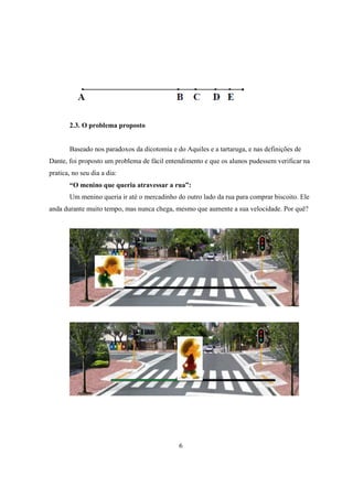 2.3. O problema proposto

Baseado nos paradoxos da dicotomia e do Aquiles e a tartaruga, e nas definições de
Dante, foi proposto um problema de fácil entendimento e que os alunos pudessem verificar na
pratica, no seu dia a dia:
“O menino que queria atravessar a rua”:
Um menino queria ir até o mercadinho do outro lado da rua para comprar biscoito. Ele
anda durante muito tempo, mas nunca chega, mesmo que aumente a sua velocidade. Por quê?

6

 
