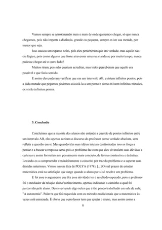 Vamos sempre se aproximando mais e mais de onde queremos chegar, só que nunca
chegamos, pois não importa a distância, grande ou pequena, sempre existe sua metade, por
menor que seja.
Isso causou um espanto neles, pois eles perceberam que era verdade, mas aquilo não
era lógico, pois como alguém que fosse atravessar uma rua e andasse por muito tempo, nunca
pudesse chegar até o outro lado?
Muitos riram, pois não queriam acreditar, mas todos perceberam que aquilo era
possível e que fazia sentido.
E assim eles puderam verificar que em um intervalo AB, existem infinitos pontos, pois
a cada metade que pegamos podemos associá-la a um ponto e como existem infinitas metades,
existirão infinitos pontos.

3. Conclusão

Concluímos que a maioria dos alunos não entende a questão de pontos infinitos entre
um intervalo AB, eles apenas aceitam o discurso do professor como verdade absoluta, sem
refletir a questão em si. Mas quando têm suas idéias iniciais confrontadas isso os força a
pensar e a buscar a resposta certa, pois o problema faz com que eles vivenciem suas dúvidas e
certezas e assim formulam um pensamento mais concreto, de forma construtiva e dedutiva.
Levando-os a compreender verdadeiramente o conceito por traz do problema e a superar suas
dúvidas anteriores. Vimos isso na fala de POLYA (1978); [...] O real prazer de estudar
matemática está na satisfação que surge quando o aluno por si só resolve um problema.
E foi esse o argumento que fez essa atividade ter o resultado esperado, pois o professor
foi o mediador da relação aluno/conhecimento, apenas indicando o caminho a qual foi
percorrido pelo aluno. Desenvolvendo algo neles que é tão pouco trabalhado em sala de aula;
”A autonomia”. Palavra que foi esquecida com os métodos tradicionais que a matemática às
vezes está enraizada. É obvio que o professor tem que ajudar o aluno, mas assim como a
8

 