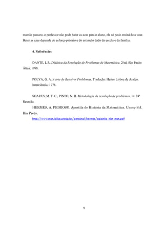 mamãe passaro, o professor não pode bater as azas para o aluno, ele só pode ensiná-lo a voar.
Bater as azas depende do esforço próprio e do estimulo dado da escola e da família.

4. Referências

DANTE, L.R. Didática da Resolução de Problemas de Matemática. 2ªed. São Paulo:
Ática, 1998.

POLYA, G. A. A arte de Resolver Problemas. Tradução: Heitor Lisboa de Araújo.
Interciência, 1978.

SOARES, M. T. C., PINTO, N. B. Metodologia da resolução de problemas. In: 24ª
Reunião.
HERMES, A. PEDROSO. Apostila de História da Matemática. Unesp-S.J.
Rio Preto.
http://www.mat.ibilce.unesp.br/personal/hermes/apostila_hist_mat.pdf

9

 