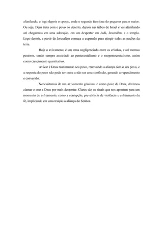 afunilando, e logo depois o oposto, onde o segundo funciona do pequeno para o maior.
Ou seja, Deus trata com o povo no deserto, depois nas tribos de Israel e vai afunilando
até chegarmos em uma adoração, em um despertar em Judá, Jesuralém, e o templo.
Logo depois, a partir de Jerusalém começa a expansão para atingir todas as nações da
terra.
Hoje o avivamento é um tema negligenciado entre os cristãos, e até memso
pastores, sendo sempre associado ao pentecostalismo e o neopentecostalismo, assim
como crescimento quantitativo.
Avivar é Deus reanimando seu povo, renovando a aliança com o seu povo, e
a resposta do povo não pode ser outra a não ser uma confissão, gerando arrependimento
e conversão.
Necessitamos de um avivamento genuíno, e como povo de Deus, devemos
clamar e orar a Deus por mais despertar. Claros são os sinais que nos apontam para um
momento de esfriamento, como a corrupção, prevalência de violência e esfriamento da
fé, implicando em uma traição à aliança do Senhor.
 