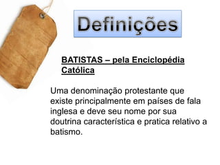 DefiniçõesBATISTAS – pela Enciclopédia CatólicaUma denominação protestante que existe principalmente em países de fala inglesa e deve seu nome por sua doutrina característica e pratica relativo a batismo.   
