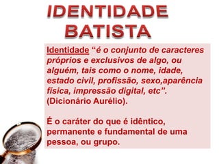 IDENTIDADE BATISTAIdentidade “é o conjunto de caracteres próprios e exclusivos de algo, ou alguém, tais como o nome, idade, estado civil, profissão, sexo,aparência física, impressão digital, etc”. (Dicionário Aurélio). É o caráter do que é idêntico, permanente e fundamental de uma pessoa, ou grupo. 