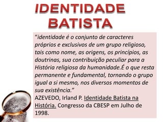 IDENTIDADE BATISTA“identidade é o conjunto de caracteres próprios e exclusivos de um grupo religioso, tais como nome, as origens, os princípios, as doutrinas, sua contribuição peculiar para a História religiosa da humanidade.É o que resta permanente e fundamental, tornando o grupo igual a si mesmo, nos diversos momentos de sua existência.”AZEVEDO, Irland P. Identidade Batista na História. Congresso da CBESP em Julho de 1998.