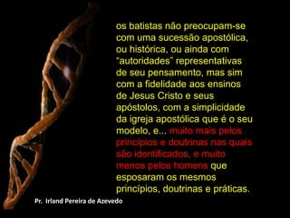 os batistas não preocupam-se com uma sucessão apostólica, ou histórica, ou ainda com “autoridades” representativas de seu pensamento, mas sim com a fidelidade aos ensinos de Jesus Cristo e seus apóstolos, com a simplicidade da igreja apostólica que é o seu modelo, e... muito mais pelos princípios e doutrinas nas quais são identificados, e muito menos pelos homens que esposaram os mesmos princípios, doutrinas e práticas. Pr.  Irland Pereira de Azevedo 