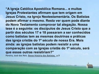 “A Igreja Católica Apostólica Romana... e muitas Igrejas Protestantes afirmam que tem origem em Jesus Cristo, na Igreja Neotestamentária. Os Batistas podem afirmar o mesmo. Resta ver quem pode diante do Novo Testamento comprovar tal alegação. Nossa tese é a seguinte: os discípulos de Jesus Cristo que a partir dos séculos 17 e 18 passaram a ser conhecidos como batistas tem as mesmas doutrinas e práticas das igreja cristãs do 1º século de nossa Era. Mais ainda: as igrejas batistas podem resistir a uma comparação com as Igrejas cristãs do 1º século, será que essas outras resistiriam?”Pereira, José dos Reis. Breve História dos Batistas, p.9