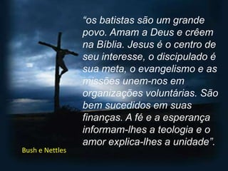 “os batistas são um grande povo. Amam a Deus e crêem na Bíblia. Jesus é o centro de seu interesse, o discipulado é sua meta, o evangelismo e as missões unem-nos em organizações voluntárias. São bem sucedidos em suas finanças. A fé e a esperança informam-lhes a teologia e o amor explica-lhes a unidade”.Bush e Nettles