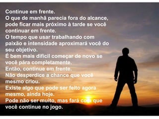 Continue em frente. O que de manhã parecia fora do alcance, pode ficar mais próximo à tarde se você continuar em frente. O tempo que usar trabalhando com paixão e intensidade aproximará você do seu objetivo. É bem mais difícil começar de novo se você pára completamente. Então, continue em frente. Não desperdice a chance que você mesmo criou. Existe algo que pode ser feito agora mesmo, ainda hoje. Pode não ser muito, mas fará com que você continue no jogo. 