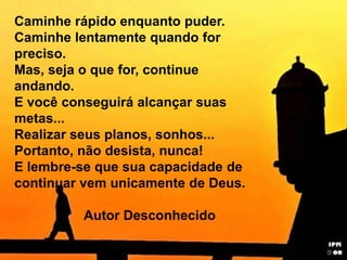 Caminhe rápido enquanto puder. Caminhe lentamente quando for preciso. Mas, seja o que for, continue andando. E você conseguirá alcançar suas metas... Realizar seus planos, sonhos... Portanto, não desista, nunca! E lembre-se que sua capacidade de continuar vem unicamente de Deus. 		Autor Desconhecido