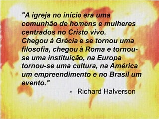 "A igreja no início era uma comunhão de homens e mulheres centrados no Cristo vivo. Chegou à Grécia e se tornou uma filosofia, chegou à Roma e tornou-se uma instituição, na Europa tornou-se uma cultura, na América  um empreendimento e no Brasil um evento."      			-   Richard Halverson