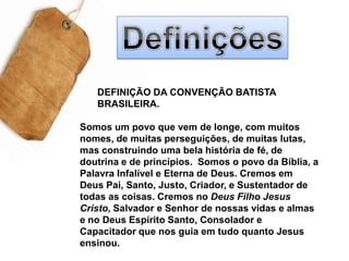 DefiniçõesDEFINIÇÃO DA CONVENÇÃO BATISTA BRASILEIRA. Somos um povo que vem de longe, com muitos nomes, de muitas perseguições, de muitas lutas, mas construindo uma bela história de fé, de doutrina e de princípios.  Somos o povo da Bíblia, a Palavra Infalível e Eterna de Deus. Cremos em Deus Pai, Santo, Justo, Criador, e Sustentador de todas as coisas. Cremos no Deus Filho Jesus Cristo, Salvador e Senhor de nossas vidas e almas e no Deus Espírito Santo, Consolador e Capacitador que nos guia em tudo quanto Jesus ensinou.