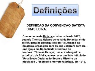DefiniçõesDEFINIÇÃO DA CONVENÇÃO BATISTA BRASILEIRA. Com o nome de Batista existimos desde 1612, quando Thomas Helwys de volta da Holanda, onde se refugiara da perseguição do Rei James I da Inglaterra, organizou com os que voltaram com ele, uma igreja em Spitalfields arredores de Londres.  Thomas Helwys, que era advogado e estudioso da Bíblia, ao escrever um livro intitulado "Uma Breve Declaração Sobre o Mistério da Iniquidade", foi preso e morreu na prisão, em 1615.