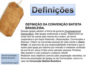 DefiniçõesDEFINIÇÃO DA CONVENÇÃO BATISTA BRASILEIRA.Nossas igrejas adotam a forma de governoCongregacional Democrático. São Igrejas autônomas e locais. Relacionam-se umas com as outras pela mesma fé e ordem, de forma cooperativa e por laços fraternais. (Associações, Convenções e Aliança). Crêem na conversão pessoal de cada crente a Jesus Cristo, no exercício de sua responsabilidade individual e que é aceito pela Igreja por batismo por imersão e mediante confissão da sua fé em Jesus Cristo como salvador pessoal. Portanto. Não aceitam e nem praticam o batismo infantil.Realizam seus objetivos comuns pela cooperação voluntária, na forma de associação de Igrejas ou de Convenções, como é o caso da Convenção Batista Brasileira.Site da Convenção Batista Brasileira www.batistas.org.br