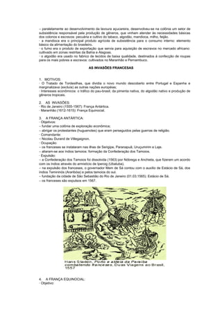 − paralelamente ao desenvolvimento da lavoura açucareira, desenvolveu-se na colônia um setor de
subsistência responsável pela produção de gêneros, que vinham atender às necessidades básicas
dos colonos e escravos: pecuária e cultivo do tabaco, algodão, mandioca, milho, feijão.
· a mandioca era o principal produto agrícola de subsistência para o consumo interno: elemento
básico da alimentação do brasileiro.
· o fumo era o produto de exportação que servia para aquisição de escravos no mercado africano:
cultivado em zonas restritas da Bahia e Alagoas.
· o algodão era usado no fabrico de tecidos de baixa qualidade, destinados à confecção de roupas
para os mais pobres e escravos: cultivados no Maranhão e Pernambuco.

                                 AS INVASÕES FRANCESAS


1. MOTIVOS:
· O Tratado de Tordesilhas, que dividia o novo mundo descoberto entre Portugal e Espanha e
marginalizava (excluía) as outras nações européias;
· Interesses econômicos: o tráfico do pau-brasil, da pimenta nativa, do algodão nativo e produção de
gêneros tropicais.

2. AS INVASÕES:
· Rio de Janeiro (1555-1567): França Antártica.
· Maranhão (1612-1615): França Equinocial.

3. A FRANÇA ANTÁRTICA:
· Objetivos:
− fundar uma colônia de exploração econômica;
− abrigar os protestantes (huguenotes) que eram perseguidos pelas guerras de religião.
· Comandante:
− Nicolau Durand de Villegaignon.
· Ocupação:
− os franceses se instalaram nas ilhas de Serigipe, Paranapuã, Uruçumirim e Laje.
− aliaram-se aos índios tamoios: formação da Confederação dos Tamoios.
· Expulsão:
− a Confederação dos Tamoios foi dissolvida (1563) por Nóbrega e Anchieta, que fizeram um acordo
com os índios através do armistício de Iperoig (Ubatuba).
− na expulsão dos franceses, o governador Mem de Sá contou com o auxílio de Estácio de Sá, dos
índios Temininós (Araribóia) e pelos tamoios do sul.
− fundação da cidade de São Sebastião do Rio de Janeiro (01.03.1565): Estácio de Sá.
− os franceses são expulsos em 1567.




4. A FRANÇA EQUINOCIAL:
· Objetivo:
 