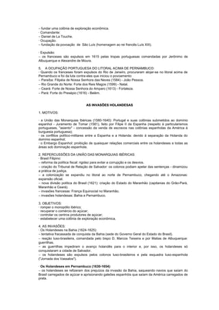 − fundar uma colônia de exploração econômica.
· Comandante:
− Daniel de La Touche.
· Ocupação:
− fundação da povoação de São Luís (homenagem ao rei francês Luís XIII).

· Expulsão:
− os franceses são expulsos em 1615 pelas tropas portuguesas comandadas por Jerônimo de
Albuquerque e Alexandre de Moura.

5. A OCUPAÇÃO PORTUGUESA DO LITORAL ACIMA DE PERNAMBUCO:
· Quando os franceses foram expulsos do Rio de Janeiro, procuraram alojar-se no litoral acima de
Pernambuco e foi da luta contra eles que iniciou o povoamento:
− Paraíba: Filipéia de Nossa Senhora das Neves (1584) - João Pessoa.
− Rio Grande do Norte: Forte dos Reis Magos (1599) - Natal.
− Ceará: Forte de Nossa Senhora do Amparo (1613) - Fortaleza.
− Pará: Forte do Presépio (1616) - Belém.


                               AS INVASÕES HOLANDESAS

1. MOTIVOS:

· a União das Monarquias Ibéricas (1580-1640): Portugal e suas colônias submetidos ao domínio
espanhol - Juramento de Tomar (1581), feito por Filipe II da Espanha (respeito à particularismos
portugueses, "asiento" - concessão da venda de escravos nas colônias espanholas da América à
burguesia portuguesa);
· os conflitos político-militares entre a Espanha e a Holanda: devido à separação da Holanda do
domínio espanhol;
· o Embargo Espanhol: proibição de quaisquer relações comerciais entre os holandeses e todas as
áreas sob dominação espanhola.

2. REPERCUSSÕES DA UNIÃO DAS MONARQUIAS IBÉRICAS:
· Brasil Filipino:
− reforma da política fiscal: rigidez para evitar a corrupção e os desvios.
− criação do Tribunal de Relação de Salvador: os colonos podiam apelar das sentenças - dinamizou
a prática de justiça.
− a colonização se expandiu no litoral ao norte de Pernambuco, chegando até o Amazonas:
expansão oficial.
− nova divisão política do Brasil (1621): criação do Estado do Maranhão (capitanias do Grão-Pará,
Maranhão e Ceará).
− invasões francesas: França Equinocial no Maranhão.
− invasões holandesas: Bahia e Pernambuco.

3. OBJETIVOS:
· romper o monopólio ibérico;
· recuperar o comércio do açúcar;
· controlar os centros produtores de açúcar;
· estabelecer uma colônia de exploração econômica.

4. AS INVASÕES:
· Os Holandeses na Bahia (1624-1625):
− tentativa fracassada de conquista da Bahia (sede do Governo Geral do Estado do Brasil).
− reação luso-brasileira, comandada pelo bispo D. Marcos Teixeira e por Matias de Albuquerque:
guerrilhas.
− as guerrilhas impediram o avanço holandês para o interior e, por isso, os holandeses só
conquistaram a cidade de Salvador.
− os holandeses são expulsos pelos colonos luso-brasileiros e pela esquadra luso-espanhola
("Jornada dos Vassalos").

· Os Holandeses em Pernambuco (1630-1654):
− os holandeses se refizeram dos prejuízos da invasão da Bahia, saqueando navios que saíam do
Brasil carregados de açúcar e aprisionando galeões espanhóis que saíam da América carregados de
prata.
 