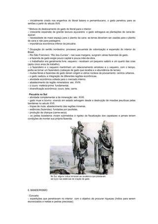 − inicialmente criado nos engenhos do litoral baiano e pernambucano, o gado penetrou para os
sertões a partir do século XVII.

* Motivos do deslocamento do gado do litoral para o interior:
− crescente expansão da grande lavoura açucareira: o gado estragava as plantações de cana-de-
açúcar;
− necessidade de maior espaço para o plantio da cana: as terras deveriam ser usadas para o plantio
de cana e não para pastagens;
− importância econômica inferior da pecuária.

* Ocupação do sertão nordestino: processo pecuarista de colonização e expansão do interior do
Brasil.
− Rio São Francisco: “Rio dos Currais” - nas suas margens, surgiram várias fazendas de gado.
− a fazenda de gado exigia pouco capital e pouca mão-de-obra.
− o trabalhador era geralmente livre: vaqueiro - recebiam um pequeno salário e um quarto das crias
(após cinco anos de trabalho).
− o fazendeiro e o vaqueiro mantinham um relacionamento amistoso e o vaqueiro, com o tempo,
podia se tornar um fazendeiro (cabeças de gado que recebia e a abundância de terras).
− muitas feiras e fazendas de gado deram origem a vários núcleos de povoamento: centros urbanos.
− o gado realizou a integração de diferentes regiões econômicas.
− atividade econômica voltada para o mercado interno.
− abastecimento da região mineradora: séc. XVIII.
− o couro: matéria-prima fundamental.
− diversificação econômica: couro, leite, carne.

· Pecuária no Sul:
− atividade complementar a da mineração: séc. XVIII.
− gado muar e bovino: vivendo em estado selvagem desde a destruição de missões jesuíticas pelas
bandeiras no século XVII.
− tropas de mula: abastecimento das regiões mineiras.
− estâncias (fazendas): fundadas por paulistas.
− produção de charque (carne-seca).
− os peões boiadeiros viviam submetidos à rigidez da fiscalização dos capatazes e jamais teriam
condições de montar sua própria fazenda.




6. BANDEIRISMO:

· Conceito:
− expedições que penetravam no interior com o objetivo de procurar riquezas (índios para serem
escravizados e metais e pedras preciosas).
 