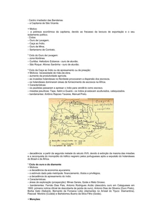 · Centro irradiador das Bandeiras:
− a Capitania de São Vicente.

+ Motivo:
− a pobreza econômica da capitania, devido ao fracasso da lavoura de exportação e o seu
isolamento político.
· Ciclos:
− Ouro de Lavagem;
− Caça ao Índio;
− Ouro de Mina;
− Sertanismo de Contrato.

* Ciclo do Ouro de Lavagem:
− zona litorânea.
− Curitiba: Heliodoro Eobanos - ouro de aluvião.
− São Roque: Afonso Sardinha - ouro de aluvião.

* Ciclo da Caça ao Índio ou de apresamento ou de preação:
+ Motivos: necessidade de mão-de-obra.
− aumento da produtividade agrícola.
− as invasões holandesas no Nordeste provocaram a dispersão dos escravos.
− os holandeses dominaram áreas de fornecimento de escravos na África.
+ Características:
− os paulistas passaram a apresar o índio para vendê-lo como escravo.
− missões jesuíticas: Tape, Itatim e Guairá - os índios já estavam aculturados, catequizados.
− bandeirantes: Antônio Raposo Tavares, Manuel Preto.




− decadência: a partir da segunda metade do século XVII, devido à extinção da maioria das missões
e a reconquista do monopólio do tráfico negreiro pelos portugueses após a expulsão do holandeses
do Brasil e da África.

* Ciclo do ouro e do diamante:
+ Motivos:
− a decadência da economia açucareira;
− o estímulo dado pela metrópole: financiamento, títulos e privilégios;
− a decadência do apresamento do índio.
+ Características:
− áreas de exploração (prospecção): Minas Gerais, Goiás e Mato Grosso.
− bandeirantes: Fernão Dias Pais, Antonio Rodrigues Arzão (descobriu ouro em Cataguases em
1693: primeira notícia oficial de descoberta de jazida de ouro), Antonio Dias de Oliveira (Ouro Preto),
Borba Gato (Sabará), Bernardo da Fonseca Lobo (diamantes no Arraial do Tijuco: Diamantina),
Pascoal Moreira (Cuiabá) e Bartolomeu Bueno da Silva Filho (Goiás).

+ Monções:
 