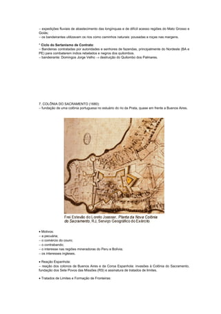 − expedições fluviais de abastecimento das longínquas e de difícil acesso regiões do Mato Grosso e
Goiás;
− os bandeirantes utilizavam os rios como caminhos naturais: pousadas e roças nas margens.

* Ciclo do Sertanismo de Contrato:
− Bandeiras contratadas por autoridades e senhores de fazendas, principalmente do Nordeste (BA e
PE) para combaterem índios rebelados e negros dos quilombos.
− bandeirante: Domingos Jorge Velho → destruição do Quilombo dos Palmares.




7. COLÔNIA DO SACRAMENTO (1680):
− fundação de uma colônia portuguesa no estuário do rio da Prata, quase em frente a Buenos Aires.




• Motivos:
− a pecuária;
− o comércio do couro;
− o contrabando;
− o interesse nas regiões mineradoras do Peru e Bolívia;
− os interesses ingleses.

• Reação Espanhola:
− reação dos colonos de Buenos Aires e da Coroa Espanhola: invasões à Colônia do Sacramento,
fundação dos Sete Povos das Missões (RS) e assinatura de tratados de limites.

• Tratados de Limites e Formação de Fronteiras:
 