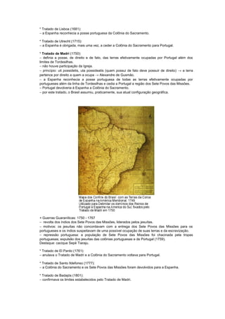 * Tratado de Lisboa (1681):
− a Espanha reconhecia a posse portuguesa da Colônia do Sacramento.

* Tratado de Utrecht (1715):
− a Espanha é obrigada, mais uma vez, a ceder a Colônia do Sacramento para Portugal.

* Tratado de Madri (1750):
− definia a posse, de direito e de fato, das terras efetivamente ocupadas por Portugal além dos
limites de Tordesilhas.
− não houve participação da Igreja.
− princípio: uti possidetis, uta possideatis (quem possui de fato deve possuir de direito) → a terra
pertence por direito a quem a ocupa → Alexandre de Gusmão.
− a Espanha reconhecia a posse portuguesa de todas as terras efetivamente ocupadas por
portugueses além da linha de Tordesilhas e cedia a Portugal a região dos Sete Povos das Missões.
− Portugal devolveria à Espanha a Colônia do Sacramento.
− por este tratado, o Brasil assumiu, praticamente, sua atual configuração geográfica.




+ Guerras Guaraníticas: 1750 - 1767
− revolta dos índios dos Sete Povos das Missões, liderados pelos jesuítas.
− motivos: os jesuítas não concordavam com a entrega dos Sete Povos das Missões para os
portugueses e os índios suspeitavam de uma possível ocupação de suas terras e da escravização.
− repressão portuguesa: a população de Sete Povos das Missões foi chacinada pela tropas
portuguesas; expulsão dos jesuítas das colônias portuguesas e de Portugal (1759).
Destaque: cacique Sepé Tiaraju.

* Tratado de El Pardo (1761):
− anulava o Tratado de Madri e a Colônia do Sacramento voltava para Portugal.

* Tratado de Santo Ildefonso (1777):
− a Colônia do Sacramento e os Sete Povos das Missões foram devolvidos para a Espanha.

* Tratado de Badajós (1801):
− confirmava os limites estabelecidos pelo Tratado de Madri.
 