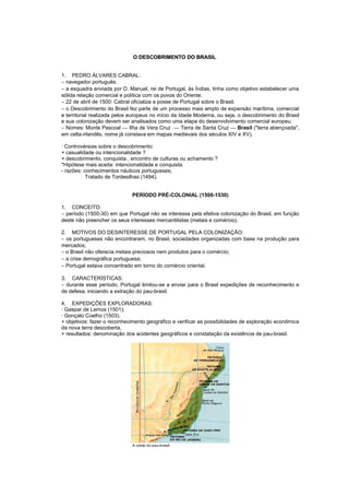 O DESCOBRIMENTO DO BRASIL


1. PEDRO ÁLVARES CABRAL:
− navegador português.
− a esquadra enviada por D. Manuel, rei de Portugal, às Índias, tinha como objetivo estabelecer uma
sólida relação comercial e política com os povos do Oriente.
− 22 de abril de 1500: Cabral oficializa a posse de Portugal sobre o Brasil.
− o Descobrimento do Brasil fez parte de um processo mais amplo de expansão marítima, comercial
e territorial realizada pelos europeus no início da Idade Moderna, ou seja, o descobrimento do Brasil
e sua colonização devem ser analisados como uma etapa do desenvolvimento comercial europeu.
− Nomes: Monte Pascoal  Ilha de Vera Cruz  Terra de Santa Cruz  Brasil ("terra abençoada",
em celta-irlandês; nome já constava em mapas medievais dos séculos XIV e XV).

· Controvérsias sobre o descobrimento:
+ casualidade ou intencionalidade ?
+ descobrimento, conquista , encontro de culturas ou achamento ?
*Hipótese mais aceita: intencionalidade e conquista.
- razões: conhecimentos náuticos portugueses;
           Tratado de Tordesilhas (1494).


                              PERÍODO PRÉ-COLONIAL (1500-1530)

1. CONCEITO:
− período (1500-30) em que Portugal não se interessa pela efetiva colonização do Brasil, em função
deste não preencher os seus interesses mercantilistas (metais e comércio).

2. MOTIVOS DO DESINTERESSE DE PORTUGAL PELA COLONIZAÇÃO:
− os portugueses não encontraram, no Brasil, sociedades organizadas com base na produção para
mercados;
− o Brasil não oferecia metais preciosos nem produtos para o comércio;
− a crise demográfica portuguesa;
− Portugal estava concentrado em torno do comércio oriental.

3. CARACTERÍSTICAS:
− durante esse período, Portugal limitou-se a enviar para o Brasil expedições de reconhecimento e
de defesa, iniciando a extração do pau-brasil.

4. EXPEDIÇÕES EXPLORADORAS:
· Gaspar de Lemos (1501);
· Gonçalo Coelho (1503).
+ objetivos: fazer o reconhecimento geográfico e verificar as possibilidades de exploração econômica
da nova terra descoberta.
+ resultados: denominação dos acidentes geográficos e constatação da existência de pau-brasil.
 