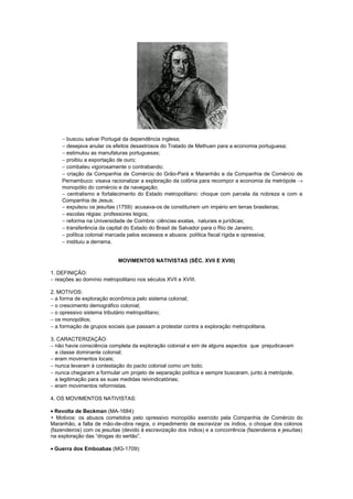 − buscou salvar Portugal da dependência inglesa;
    − desejava anular os efeitos desastrosos do Tratado de Methuen para a economia portuguesa;
    − estimulou as manufaturas portuguesas;
    − proibiu a exportação de ouro;
    − combateu vigorosamente o contrabando;
    − criação da Companhia de Comércio do Grão-Pará e Maranhão e da Companhia de Comércio de
    Pernambuco: visava racionalizar a exploração da colônia para recompor a economia da metrópole →
    monopólio do comércio e da navegação;
    − centralismo e fortalecimento do Estado metropolitano: choque com parcela da nobreza e com a
    Companhia de Jesus;
    − expulsou os jesuítas (1759): acusava-os de constituírem um império em terras brasileiras;
    − escolas régias: professores leigos;
    − reforma na Universidade de Coimbra: ciências exatas, naturais e jurídicas;
    − transferência da capital do Estado do Brasil de Salvador para o Rio de Janeiro;
    − política colonial marcada pelos excessos e abusos: política fiscal rígida e opressiva;
    − instituiu a derrama.


                            MOVIMENTOS NATIVISTAS (SÉC. XVII E XVIII)

1. DEFINIÇÃO:
− reações ao domínio metropolitano nos séculos XVII e XVIII.

2. MOTIVOS:
− a forma de exploração econômica pelo sistema colonial;
− o crescimento demográfico colonial;
− o opressivo sistema tributário metropolitano;
− os monopólios;
− a formação de grupos sociais que passam a protestar contra a exploração metropolitana.

3. CARACTERIZAÇÃO:
− não havia consciência completa da exploração colonial e sim de alguns aspectos que prejudicavam
  a classe dominante colonial;
− eram movimentos locais;
− nunca levaram à contestação do pacto colonial como um todo;
− nunca chegaram a formular um projeto de separação política e sempre buscaram, junto à metrópole,
  a legitimação para as suas medidas reivindicatórias;
− eram movimentos reformistas.

4. OS MOVIMENTOS NATIVISTAS:

• Revolta de Beckman (MA-1684):
+ Motivos: os abusos cometidos pelo opressivo monopólio exercido pela Companhia de Comércio do
Maranhão, a falta de mão-de-obra negra, o impedimento de escravizar os índios, o choque dos colonos
(fazendeiros) com os jesuítas (devido à escravização dos índios) e a concorrência (fazendeiros e jesuítas)
na exploração das “drogas do sertão”.

• Guerra dos Emboabas (MG-1709):
 