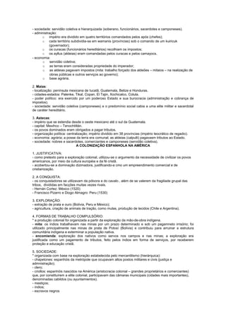 - sociedade: servidão coletiva e hierarquizada (soberano, funcionários, sacerdotes e camponeses).
- administração:
       o império era dividido em quatro territórios comandados pelos após (chefes);
       o cada território subdividia-se em wamanis (províncias) sob o comando de um kuiricuk
           (governador);
       o os curacas (funcionários hereditários) recolhiam os impostos;
       o os ayllus (aldeias) eram comandadas pelos curacas e pelos camayocs.
- economia:
       o servidão coletiva;
       o as terras eram consideradas propriedade do imperador;
       o as aldeias pagavam impostos (mita: trabalho forçado dos aldeões – mitaios – na realização de
            obras públicas e outros serviços ao governo);
       o base agrária.

2. Maias:
- localização: península mexicana de Iucatã, Guatemala, Belize e Honduras.
- cidades-estados: Palenke, Tikal, Copan, El Tajin, Xochicalco, Colula.
- poder político: era exercido por um poderoso Estado e sua burocracia (administração e cobrança de
impostos).
- sociedade: servidão coletiva (camponeses) e o predomínio social cabia a uma elite militar e sacerdotal
de caráter hereditário.

3. Astecas:
- império que se estendia desde o oeste mexicano até o sul da Guatemala.
- capital: Mexihco – Tenochtitlán.
- os povos dominados eram obrigados a pagar tributos.
- organização política: centralização; império dividido em 38 províncias (império teocrático de regadio).
- economia: agrária; a posse da terra era comunal; as aldeias (calpulli) pagavasm tributos ao Estado.
- sociedade: nobres e sacerdotes, comerciantes e camponeses (servidão coletiva).
                              A COLONIZAÇÃO ESPANHOLA NA AMÉRICA

1. JUSTIFICATIVA:
- como pretexto para a exploração colonial, utilizou-se o argumento da necessidade de civilizar os povos
americanos, por meio da cultura européia e da fé cristã.
- acobertou-se a dominação dizimadora, justificando-a cmo um empreendimento comercial e de
cristianização.

2. A CONQUISTA:
- os conquistadores se utilizavam da pólvora e do cavalo , além de se valerem da fragiliade grupal das
tribos, divididas em facções muitas vezes rivais.
- Hernán Cortez: México (1520)
- Francisco Pizarro e Diogo Almagro: Peru (1530)

3. EXPLORAÇÃO:
- extração de prata e ouro (Bolívia, Peru e México);
- agricultura, criação de animais de tração, como mulas, produção de tecidos (Chile e Argentina).

4. FORMAS DE TRABALHO COMPULSÓRIO:
* a produção colonial foi organizada a partir da exploração da mão-de-obra indígena.
- mita: os índios trabalhavam nas minas por um prazo determinado e sob um pagamneto irrisório; foi
utilizado principalmente nas minas de prata de Potosí (Bolívia) e contribuiu para arruinar a estrutura
comunitária indígena e exterminar a população nativa.
- encomienda: exploração dos nativos como servos nos campos e nas minas; a exploração era
justificada como um pagamento de tributos, feito pelos índios em forma de serviços, por receberem
proteção e educação cristã.

5. SOCIEDADE:
* organizada com base na exploração estabelecida pelo mercantilismo (hierárquica):
- chapetones: espanhóis da metrópole que ocupavam altos postos militares e civis (justiça e
admnistração);
- clero;
- criollos: espanhóis nascidos na América (aristocracia colonial – grandes proprietários e comerciantes)
que, por constituírem a elite colonial, participavam das câmaras municipais (cidades mais importantes),
denominadas cabildos (ou ayuntamientos).
- mestiços;
- índios;
- escravos negros
 