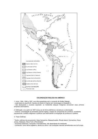 COLONIZAÇÃO INGLESA NA AMÉRICA

1. Início: 1584, 1585 e 1587, com três expedições sob o comando de Walter Raleigh.
- costa leste do atual EUA: Carolina do Norte e Virgínia (em homenagem à Elisabeth I).
- não alcançaram o sucesso esperado: os insistentes ataques indígenas arruinaram essa primeira
empresa colonizadora.

2. Edificação: só a partir de 1607 iniciou-se de forma definitiva e duradoura a colonização.
- motivos: consolidação da atividade colonial inglesa, criação de companhias de comércio, excedente
populacional, conflitos religiosos e políticos que estimularam a emigração de puritanos e quakers.

3. Treze Colônias:

* Norte: colônias de povoamento ( New Hampshire, Massachusetts, Rhode Island, Connecticut, Nova
Jersey, Delaware, Nova York e Pensilvânia).
- economia autônoma, mercantil e manufatureira, não dependente da metrópole.
- conhecida como Nova Inglaterra, devido ao clima e às condições naturias semelhantes aos da Europa.
 