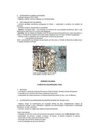 5. EXPEDIÇÕES GUARDA-COSTEIRAS:
· Cristóvão Jacques (1516-1526).
+ objetivos: policiar o litoral e expulsar os contrabandistas.

6. EXPLORAÇÃO DO PAU-BRASIL:
− primeira atividade econômica portuguesa no Brasil → exploração e comércio da madeira de
tinturaria.
− atividade extrativa, assistemática e predatória.
− estanco: monopólio régio ; uma limitação ao exercício de uma atividade econômica, salvo o seu
desempenho pela Coroa ou a quem esta delegasse.
- escambo: tipo de relação de trabalho onde há troca de serviço/mercadoria por outra mercadoria; o
corte e o transporte da madeira eram feitos pelos indígenas que, em troca, recebiam bugigangas.
− feitorias: eram os depósitos que armazenavam as toras de pau-brasil.
             ↳ não geraram povoamento.
1502 - arrendamento da extração de pau-brasil, por três anos, a Fernão de Noronha (cristão-novo),
1º capitão-donatário do Brasil.




                                       PERÍODO COLONIAL

                                 O INÍCIO DA COLONIZAÇÃO (1530)


1. MOTIVOS:
− a constante e crescente presença francesa no litoral do Brasil: ameaça à posse portuguesa;
− a decadência do comércio das Índias: problemas financeiros;
− a descoberta de metais preciosos na América Espanhola (prata no Peru, ouro no México).


2.   A EXPEDICÃO COLONIZADORA DE MARTIM AFONSO DE SOUSA (1531):

· Objetivo: lançar os fundamentos da ocupação efetiva da terra, estabelecendo núcleos de
povoamento (povoar a terra, defendê-la, organizar sua administração e sistematizar a exploração
econômica, ou seja, colonizar).
− colonizar: ocupar um região para explorá-la economicamente.

· Ação colonizadora:
− instalação do primeiro núcleo de povoamento português no Brasil:a vila de São Vicente (1532);
− implantação da primeira unidade produtora de açúcar no Brasil: o Engenho do Senhor
  Governador ou São Jorge dos Erasmos (1533);
− introdução das primeiras cabeças de gado;
− início da utilização de escravos africanos.
 