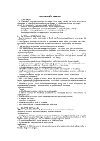 ADMINISTRAÇÃO COLONIAL

1. SIGNIFICADO:
+ a organização político-administrativa do Brasil-Colônia estava calcada na divisão territorial em
Capitanias, no estabelecimento dos Governos Gerais e na criação das Câmaras Municipais;          +
atendia às necessidades inerentes à relação Metrópole-Colônia:
−    promover a ocupação territorial do Brasil através do povoamento;
−    evitar gastos supérfluos com o envio de funcionários da Metrópole para a Colônia;
−    possibilitar a efetivação do interesses mercantilistas metropolitanos;
− defender a colônia dos ataques e invasões das potências rivais.

2. CAPITANIAS HEREDITÁRIAS (1534):
· Objetivo: acelerar a efetiva colonização do Brasil, transferindo para particulares os encargos da
colonização.
· Funcionamento: Portugal buscava atrair os interesses de alguns nobres portugueses pelo Brasil,
dando a eles direitos e poderes sobre a terra e transformando-os em donatários das capitanias.
· Documentos:
+ Carta de Doação: estipulava a concessão da capitania ao donatário.
+ Foral: determinava os direitos e deveres dos donatários e funcionava como um código tributário.
− os donatários recebiam poderes políticos, judiciários e administrativos, de que lhes advinham
vantagens econômicas.
− fundação de vilas, concessão de sesmarias, redízima (1/10) das rendas da Coroa, vintena (5%)
sobre o valor do pau-brasil e da pesca, cobrança de tributos sobre todas as salinas, moendas de
água e engenhos (só podiam ser construídos com a sua licença).
· Características:
− processo de colonização descentralizado: sistema político-administrativo descentralizado;
− os donatários recebiam as capitanias não como proprietários, mas como administradores (posse);
− as capitanias eram hereditárias, indivisíveis, intransferíveis e inalienáveis;
− os donatários deveriam arcar com as despesas da colonização;
− o Brasil foi dividido em capitanias hereditárias (grandes lotes de terras) entre os donatários;
− para fins administrativos, a capitania no Brasil se dividia em comarcas, as comarcas em termos, e
os termos em freguesias;
− sistema já utilizado por Portugal nas suas ilhas atlânticas: Açores, Madeira e Cabo Verde.
· Capitanias que prosperaram:
− São Vicente (Martim Afonso de Sousa): auxílio da Coroa Portuguesa ; devido ao fracasso da
lavoura de exportação (distância da metrópole e concorrência nordestina), foi lentamente regredindo
para uma lavoura de subsistência.
− Pernambuco (Duarte Coelho): excelente administração, aliança com os índios, financiamento do
capital flamengo (holandês) e desenvolvimento do agromanufatura açucareira.
· Fracasso do Sistema:
+ Fatores:
− as dificuldades encontradas na empresa de colonização;
− a falta de recursos dos donatários (inviabilidade da colonização, baseada exclusivamente no
capital particular);
− a descentralização (choque com os interesses do Estado absolutista português);
− os ataques dos índios;
− a distância da metrópole;
− a falta de comunicação entre as capitanias;
− a má administração e a falta de interesse dos donatários.

3. GOVERNO GERAL (1548):
· Motivo: o fracasso do sistema de Capitanias ( falta de recursos e descentralização).
· Objetivos: centralizar a administração e dar apoio às capitanias.
· Características:
− as capitanias não foram extintas; com o tempo, as capitanias foram passando para o domínio real,
porque Portugal ou as confiscava por abandono, ou as comprava dos herdeiros. Contudo, a última
capitania só desapareceu em 1759, por determinação do marquês de Pombal.
− os donatários passaram a prestar obediência ao governador-geral.
− o governador era o representante do rei na colônia.
· Documento:
+ Regimento de 1548: conjunto de leis que determinava as funções administrativa, judicial, militar e
tributária do governador-geral.
 