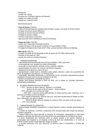 · Assessores:
− ouvidor-mor: Justiça;
− provedor-mor: Finanças (negócios da Fazenda);
− capitão-mor: defesa da costa;
− alcaide-mor: chefe da milícia.

· Governadores-gerais:

+ Tomé de Sousa (1549-53):
− a Bahia foi transformada em Capitania Real do Brasil e passou a ser sede do Governo Geral;
− fundação da primeira cidade (Salvador);
− fundação do primeiro bispado do Brasil;
− fundação do primeiro colégio;
− incentivo à agricultura e à pecuária;
− alguns jesuítas vieram chefiados por Manuel da Nóbrega.

+ Duarte da Costa (1553-58):
− conflito com o bispo Pero Fernandes Sardinha;
− invasão francesa no Rio de Janeiro: fundaram a França Antártica (1555);
− fundação do Colégio de São Paulo (25.01.1554): José de Anchieta e Manuel da Nóbrega.

+ Mem de Sá (1558-72):
− fundação da cidade de São Sebastião do Rio de Janeiro (01.03.1565): Estácio de Sá;
− expulsão do franceses em 1567;
− reunião dos índios em missões (reduções).

4. CÂMARAS MUNICIPAIS:
+ responsáveis pela administração dos municípios (cidades e vilas): pelourinho.
− conservação das ruas, limpezas da cidade e arborização;
− construção de obras públicas: estradas, pontes, calçadas e edifícios;
− regulamentação dos ofícios, do comércio, das feiras e mercados;
− abastecimento de gêneros e cultura da terra.
+ representavam o poder local (o verdadeiro poder político colonial): o poder dos proprietários de
terras, de engenhos e de escravos - os “homens bons”.
+ composição: almocatéis (fiscalizavam o cumprimento da lei), procurador (representante judicial),
vereadores (“homens bons”) e um juiz (ordinário ou de fora).
+ atuaram principalmente no Nordeste açucareiro.
+ tiveram seus poderes reduzidos a partir de 1642, com a criação do Conselho Ultramarino:
centralização administrativa.

5.  DIVISÕES ADMINISTRATIVAS DO BRASIL:
    − 1572 : Governo do Norte: sede em Salvador - Luís de Brito
              Governo do Sul: sede no Rio de Janeiro - Antonio Salema.
    − 1578: unificação com Lourenço da Veiga.
       − 1580-1640: a estrutura político-administrativa do Brasil colonial sofreu mudanças com a
ascensão dos Felipes ao trono português;
     − 1621: Estado do Maranhão: sede em São Luís, mais tarde transformado em Estado do Grão-
Pará e Maranhão, com sede em Belém.
             Estado do Brasil: sede em Salvador e, a partir de 1763, com sede no Rio de Janeiro.
    − 1774: nova unificação.

6. ADMINISTRAÇÃO ECLESIÁSTICA:
+ a administração eclesiástica acompanhou no Brasil Colonial a própria evolução administrativa da
Colônia:
− a criação de capitanias, comarcas e freguesias eram acompanhadas pela criação de prelazias,
dioceses e paróquias.
− a Igreja Católica teve papel relevante no processo de colonização: catequização do índio pelos
jesuítas e a utilização dos silvícolas como mão-de-obra nas propriedades da Companhia de Jesus.
− o ponto fundamental dos confrontos entre os padres jesuítas e os colonos referia-se à
escravização dos indígenas e, em especial, à forma de atuar dos bandeirantes, e, no norte da
Colônia, também devido à exploração das “drogas do sertão”.
− os jesuítas pretendiam criar uma "teocracia" na América Latina e monopolizar o controle dos
indígenas.
 