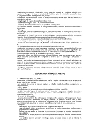 − os jesuítas, intimamente relacionados com a expansão européia e a realidade colonial, foram
expulsos de Portugal e do Brasil no reinado de D. José I (na época do ministro Marquês de Pombal).
+ O projeto missionário e catequizador dos jesuítas:
− os jesuítas atuaram em duas frentes: o trabalho missionário com os índios e a educação com a
fundação dos colégios.
− a legitimação da espoliação e da fraternidade cristã.
− a simbiose da alegoria cristã e do pensamento mercantil.
− o ardor da diplomacia cristã, mistura de veemência e ambiguidade.
− os caminhos violentos e sedutores da pedagogia missionária: "missões" e conflitos com colonos e
bandeirantes.
+ Educação:
− na Educação, através das Ordens Religiosas, a Igreja monopolizou as instituições de ensino até o
século XVIII.
− a Companhia de Jesus foi instrumento fundamental para a evangelização das colônias americanas:
− o ensino desenvolveu-se influenciado pela cultura religiosa do colonizador;
− não conseguiram dissociar a evangelização do processo colonizador luso-brasileiro;
− os jesuítas procuraram aprender as línguas indígenas;
− os jesuítas pretenderam divulgar a fé, formando novos súditos tementes a Deus e obedientes ao
rei;
− os jesuítas catequizavam os indígenas e educavam os índios e colonos;
− os jesuítas exerceram um papel de grande importância em relação à educação dos filhos dos
grandes proprietários de escravos e terras até sua expulsão. Sua presença foi tão significativa que
seus colégios constituíram-se enquanto marcos da ação colonizadora portuguesa na América;
− contribuíram para amenizar as tensões entre indígenas e colonos;
− os jesuítas tinham por objetivo promover a Igreja Católica e, para isso, acabaram por alterar a
cultura indígena (aculturação dos indígenas, à medida que a colonização portuguesa se
consolidava);
− quanto à escravidão, tanto os jesuítas quanto a Igreja Católica, no período colonial, se limitavam ao
repúdio às torturas e aos maus tratos, não havendo, porém, questionamento da escravidão enquanto
instituição: as desigualdades terrenas são reconhecidas pelos jesuítas, que elegem como espaço de
julgamento o fórum divino;
− o negro foi excluído da catequese e do processo de educação, porque existia a crença de que o
negro não tinha alma.


                          A ECONOMIA AÇUCAREIRA (SÉC. XVI E XVII)


1. O ANTIGO SISTEMA COLONIAL:
− sistema de dominação da metrópole sobre a colônia: conjunto de relações políticas, econômicas,
sociais, ideológicas e culturais.
− um conjunto de normas e leis que regulam as relações metrópole-colônia, principalmente no
campo econômico.
· Pacto Colonial:
− relação de domínio exclusivo do comércio colonial pela metrópole: monopólio.
− também chamado “regime do exclusivo colonial”, denomina o sistema de monopólio comercial e
controle econômico imposto pelas metrópoles às suas colônias nos Tempos Modernos (capitalismo
comercial/mercantilismo).
+ O Sentido da Colonização:
− o monopólio do comércio das colônias pela metrópole define o sistema colonial, porque é através
dele que as colônias preenchem sua função histórica de produzir riquezas para o maior
desenvolvimento econômico da metrópole: a colonização toma o aspecto de uma vasta empresa
comercial destinada a explorar os recursos das colônias em proveito do comércio europeu.
− monopólio:
    - as colônias são áreas complementares da economia metropolitana;
    - as colônias só podem comerciar com a metrópole: só podiam vender seus produtos para o
    grupo mercantil metropolitano;
    - as colônias não podem ter fábricas e são obrigadas a consumirem os produtos manufaturados
    da metrópole;
    - as colônias só podem produzir o que a metrópole não tem condições de fazer, nunca concorrer
    com ela;
    - as colônias devem produzir em larga escala, a baixos custos e com o máximo de
    lucratividade.
 