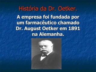 História da Dr. Oetker. A empresa foi fundada por um farmacêutico chamado Dr. August Oetker em 1891 na Alemanha. 